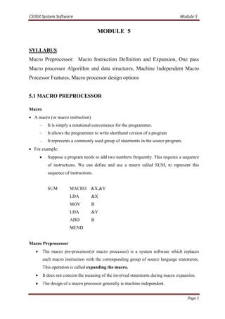 CS303 System Software Module 5
Page 1
MODULE 5
SYLLABUS
Macro Preprocessor: Macro Instruction Definition and Expansion, One pass
Macro processor Algorithm and data structures, Machine Independent Macro
Processor Features, Macro processor design options
5.1 MACRO PREPROCESSOR
Macro
 A macro (or macro instruction)
– It is simply a notational convenience for the programmer.
– It allows the programmer to write shorthand version of a program
– It represents a commonly used group of statements in the source program.
 For example:
 Suppose a program needs to add two numbers frequently. This requires a sequence
of instructions. We can define and use a macro called SUM, to represent this
sequence of instructions.
SUM MACRO &X,&Y
LDA &X
MOV B
LDA &Y
ADD B
MEND
Macro Preprocessor
 The macro pre-processor(or macro processor) is a system software which replaces
each macro instruction with the corresponding group of source language statements.
This operation is called expanding the macro.
 It does not concern the meaning of the involved statements during macro expansion.
 The design of a macro processor generally is machine independent.
 