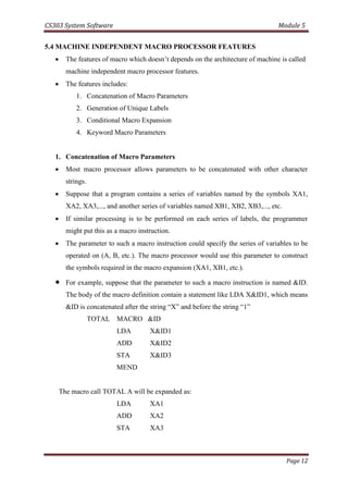 CS303 System Software Module 5
Page 12
5.4 MACHINE INDEPENDENT MACRO PROCESSOR FEATURES
 The features of macro which doesn’t depends on the architecture of machine is called
machine independent macro processor features.
 The features includes:
1. Concatenation of Macro Parameters
2. Generation of Unique Labels
3. Conditional Macro Expansion
4. Keyword Macro Parameters
1. Concatenation of Macro Parameters
 Most macro processor allows parameters to be concatenated with other character
strings.
 Suppose that a program contains a series of variables named by the symbols XA1,
XA2, XA3,..., and another series of variables named XB1, XB2, XB3,..., etc.
 If similar processing is to be performed on each series of labels, the programmer
might put this as a macro instruction.
 The parameter to such a macro instruction could specify the series of variables to be
operated on (A, B, etc.). The macro processor would use this parameter to construct
the symbols required in the macro expansion (XA1, XB1, etc.).
 For example, suppose that the parameter to such a macro instruction is named &ID.
The body of the macro definition contain a statement like LDA X&ID1, which means
&ID is concatenated after the string “X” and before the string “1”
TOTAL MACRO &ID
LDA X&ID1
ADD X&ID2
STA X&ID3
MEND
The macro call TOTAL A will be expanded as:
LDA XA1
ADD XA2
STA XA3
 