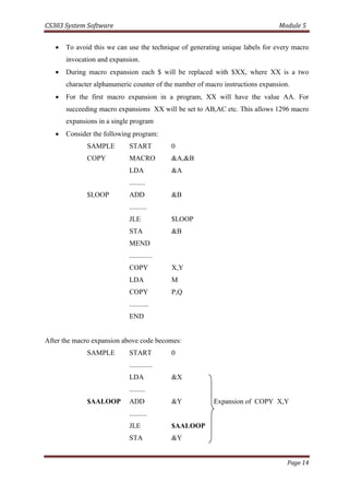 CS303 System Software Module 5
Page 14
 To avoid this we can use the technique of generating unique labels for every macro
invocation and expansion.
 During macro expansion each $ will be replaced with $XX, where XX is a two
character alphanumeric counter of the number of macro instructions expansion.
 For the first macro expansion in a program, XX will have the value AA. For
succeeding macro expansions XX will be set to AB,AC etc. This allows 1296 macro
expansions in a single program
 Consider the following program:
SAMPLE START 0
COPY MACRO &A,&B
LDA &A
.........
$LOOP ADD &B
..........
JLE $LOOP
STA &B
MEND
.............
COPY X,Y
LDA M
COPY P,Q
...........
END
After the macro expansion above code becomes:
SAMPLE START 0
.............
LDA &X
.........
$AALOOP ADD &Y Expansion of COPY X,Y
..........
JLE $AALOOP
STA &Y
 