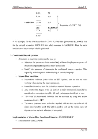 CS303 System Software Module 5
Page 15
LDA M
LDA &P
.........
$ABLOOP ADD &P
.......... Expansion of COPY P,Q
JLE $ABLOOP
STA &Q
...........
END
In the example, for the first invocation of COPY X,Y the label generated is $AALOOP and
for the second invocation COPY P,Q the label generated is $ABLOOP. Thus for each
invocation of macro unique label is generated.
3. Conditional Macro Expansion
 Arguments in macro invocation can be used to:
o Substitute the parameters in the macro body without changing the sequence of
statements expanded.(sequential macro expansion)
o Modify the sequence of statements for conditional macro expansion. This
capability increases power and flexibility of a macro language.
 Macro-Time Variables:
o Macro-time variables (often called as SET Symbol) can be used to store
working values during the macro expansion.
o It can also be used to store the evaluation result of Boolean expression
o Any symbol that begins with & and not a macro instruction parameter is
considered as macro-time variable. All such variables are initialized to zero.
o The value of macro-time variables can be modified by using the macro
processor directive SET
o The macro processor must maintain a symbol table to store the value of all
macro-time variables used. The table is used to look up the current value of
the macro-time variable whenever it is required.
Implementation of Macro-Time Conditional Structure IF-ELSE-ENDIF
 Structure of IF-ELSE_ENDIF:
 