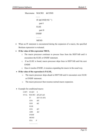CS303 System Software Module 5
Page 16
Macroname MACRO &COND
........
IF (&COND NE ’’)
.part I
ELSE
.part II
ENDIF
.........
MEND
 When an IF statement is encountered during the expansion of a macro, the specified
Boolean expression is evaluated.
 If the value of this expression TRUE,
o The macro processor continues to process lines from the DEFTAB until it
encounters the ELSE or ENDIF statement.
o If an ELSE is found, macro processor skips lines in DEFTAB until the next
ENDIF.
o Once it reaches ENDIF, it resumes expanding the macro in the usual way.
 If the value of the expression is FALSE,
o The macro processor skips ahead in DEFTAB until it encounters next ELSE
or ENDIF statement.
o The macro processor then resumes normal macro expansion.
 Example for conditional macro:
COPY START 0
EVAL MACRO &X,&Y,&Z
IF (&Y LE &X)
LDA &X
SUB &Z
ELSE
LDA &Y
ADD &Z
ENDIF
MEND
STA P
....................
 
