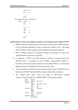 CS303 System Software Module 5
Page 17
EVAL 2 ,3 ,4
STA Q
...............
END
After expansion the above code becomes:
COPY START 0
STA P
...................
LDA 3
ADD 4
STA Q
.........................
END
Implementation of Macro-time looping(or Expansion time looping) structure: WHILE-ENDW
 WHILE statement specifies that the following lines until the next ENDW statement,
are to be generated repeatedly as long as a particular condition is true. The testing
of this condition, and the looping are done during the macro under expansion.
 When a WHILE statement is encountered during the expansion of a macro, the
specified Boolean expression is evaluated.
 If expression is TRUE, the macro processor continues to process lines from
DEFTAB until it encounters the next ENDW statement.When ENDW is
encountered, the macro processor returns to the preceding WHILE, re-evaluates the
Boolean expression, and takes action based on the new value.
 If the expression is FALSE, the macro processor skips ahead in DEFTAB until it
finds the next ENDW statement and then resumes normal macro expansion.
 The example given below shows the usage of Macro-Time Looping
statement. In this example, the variable &LIMIT is a macro time variable.
 