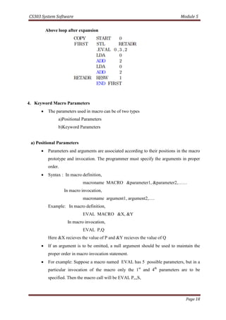 CS303 System Software Module 5
Page 18
Above loop after expansion
4. Keyword Macro Parameters
 The parameters used in macro can be of two types
a)Positional Parameters
b)Keyword Parameters
a) Positional Parameters
 Parameters and arguments are associated according to their positions in the macro
prototype and invocation. The programmer must specify the arguments in proper
order.
 Syntax : In macro definition,
macroname MACRO &parameter1, &parameter2,……
In macro invocation,
macroname argument1, argument2,….
Example: In macro definition,
EVAL MACRO &X, &Y
In macro invocation,
EVAL P,Q
Here &X recieves the value of P and &Y recieves the value of Q
 If an argument is to be omitted, a null argument should be used to maintain the
proper order in macro invocation statement.
 For example: Suppose a macro named EVAL has 5 possible parameters, but in a
particular invocation of the macro only the 1st
and 4th
parameters are to be
specified. Then the macro call will be EVAL P,,,S,
 