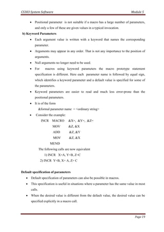 CS303 System Software Module 5
Page 19
 Positional parameter is not suitable if a macro has a large number of parameters,
and only a few of these are given values in a typical invocation.
b) Keyword Parameters
 Each argument value is written with a keyword that names the corresponding
parameter.
 Arguments may appear in any order. That is not any importance to the position of
arguments.
 Null arguments no longer need to be used.
 For macros using keyword parameters the macro prototype statement
specification is different. Here each parameter name is followed by equal sign,
which identifies a keyword parameter and a default value is specified for some of
the parameters.
 Keyword parameters are easier to read and much less error-prone than the
positional parameters.
 It is of the form
&formal parameter name = <ordinary string>
 Consider the example:
INCR MACRO &X=, &Y=, &Z=
MOV &Z, &X
ADD &Z, &Y
MOV &Z, &X
MEND
The following calls are now equivalent
1) INCR X=A, Y=B, Z=C
2) INCR Y=B, X= A, Z= C
Default specification of parameters
 Default specification of parameters can also be possible in macros.
 This specification is useful in situations where a parameter has the same value in most
calls.
 When the desired value is different from the default value, the desired value can be
specified explicitly in a macro call.
 