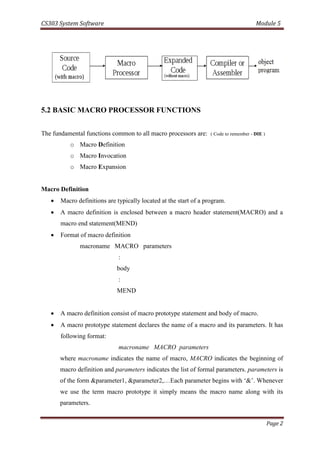 CS303 System Software Module 5
Page 2
5.2 BASIC MACRO PROCESSOR FUNCTIONS
The fundamental functions common to all macro processors are: ( Code to remember - DIE )
o Macro Definition
o Macro Invocation
o Macro Expansion
Macro Definition
 Macro definitions are typically located at the start of a program.
 A macro definition is enclosed between a macro header statement(MACRO) and a
macro end statement(MEND)
 Format of macro definition
macroname MACRO parameters
:
body
:
MEND
 A macro definition consist of macro prototype statement and body of macro.
 A macro prototype statement declares the name of a macro and its parameters. It has
following format:
macroname MACRO parameters
where macroname indicates the name of macro, MACRO indicates the beginning of
macro definition and parameters indicates the list of formal parameters. parameters is
of the form &parameter1, &parameter2,…Each parameter begins with ‘&’. Whenever
we use the term macro prototype it simply means the macro name along with its
parameters.
 