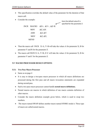 CS303 System Software Module 5
Page 20
 This specification overrides the default value of the parameter for the duration of that
macro call.
 Consider the example:
INCR MACRO &X=, &Y=, &Z=R
MOV &Z, &X
ADD &Z, &Y
MOV &Z, &X
MEND
 Then the macro call INCR X=A, Y=B will take the values A for parameter X, B for
parameter Y and R for the parameter Z.
 The macro call INCR X=A, Y=B, Z=C will take the values A for parameter X, B for
parameter Y and C for the parameter Z.
5.5 MACRO PROCESSOR DESIGN OPTIONS
5.5.1 Two Pass Macro Processor
 Same as on page 4
 It is easy to design a two-pass macro processor in which all macro definitions are
processed during the first pass and all macro invocation statements are expanded
during second pass.
 Such a two pass macro processor cannot handle nested macro definitions.
 Nested macros are macros in which definition of one macro contains definition of
other macros.
 Consider the macro definition example given below, which is used to swap two
numbers.
 The macro named SWAP defines another macro named STORE inside it. These type
of macro are called nested macros.
Here the default value R is
specified for the parameter Z
 
