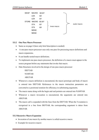 CS303 System Software Module 5
Page 21
SWAP MACRO &X,&Y
LDA &X
LDX &Y
STORE MACRO &X,&Y
STA &Y
STX &X
MEND
MEND
5.5.2 One Pass Macro Processor
 Same as on page 4 (here only brief description is needed)
 A one-pass macro processor uses only one pass for processing macro definitions and
macro expansions.
 It can handle nested macro definitions.
 To implement one pass macro processor, the definition of a macro must appear in the
source program before any statements that invoke that macro.
 Data Structures involved in the design of one pass macro processor
DEFTAB
NAMTAB
ARGTAB
 Whenever a macro definition is encountered, the macro prototype and body of macro
is entered into DEFTAB. References to the macro instruction parameters are
converted to a positional notation for efficiency in substituting arguments.
 The macro name along with the begin and end pointers are entered into NAMTAB.
 Whenever a macro invocation is encountered, the arguments are entered into
ARGTAB.
 The macro call is expanded with the lines from the DEFTAB. When the ?n notation is
recognized in a line from DEFTAB, the corresponding argument is taken from
ARGTAB.
5.5.3 Recursive Macro Expansion
 Invocation of one macro by another macro is called recursive macro.
 Example for recursive macro:
Inner macro
outer macro
 