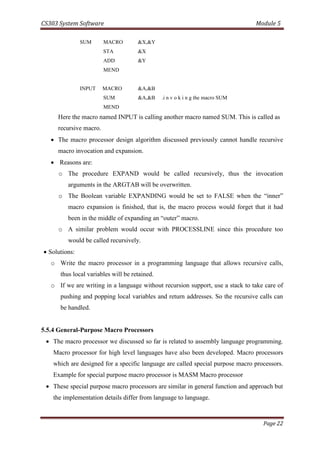 CS303 System Software Module 5
Page 22
SUM MACRO &X,&Y
STA &X
ADD &Y
MEND
INPUT MACRO &A,&B
SUM &A,&B .i n v o k i n g the macro SUM
MEND
Here the macro named INPUT is calling another macro named SUM. This is called as
recursive macro.
 The macro processor design algorithm discussed previously cannot handle recursive
macro invocation and expansion.
 Reasons are:
o The procedure EXPAND would be called recursively, thus the invocation
arguments in the ARGTAB will be overwritten.
o The Boolean variable EXPANDING would be set to FALSE when the “inner”
macro expansion is finished, that is, the macro process would forget that it had
been in the middle of expanding an “outer” macro.
o A similar problem would occur with PROCESSLINE since this procedure too
would be called recursively.
 Solutions:
o Write the macro processor in a programming language that allows recursive calls,
thus local variables will be retained.
o If we are writing in a language without recursion support, use a stack to take care of
pushing and popping local variables and return addresses. So the recursive calls can
be handled.
5.5.4 General-Purpose Macro Processors
 The macro processor we discussed so far is related to assembly language programming.
Macro processor for high level languages have also been developed. Macro processors
which are designed for a specific language are called special purpose macro processors.
Example for special purpose macro processor is MASM Macro processor
 These special purpose macro processors are similar in general function and approach but
the implementation details differ from language to language.
 