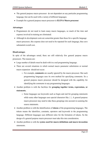 CS303 System Software Module 5
Page 23
 The general purpose macro processor do not dependent on any particular programming
language, but can be used with a variety of different languages.
 Example for a general purpose macro processor is ELENA Macro processor
Advantages
 Programmers do not need to learn many macro languages, so much of the time and
expense involved in training are eliminated.
 Although its development costs are somewhat greater than those for a specific language
macro processor, this expense does not need to be repeated for each language, thus save
substantial overall cost.
Disadvantages
In spite of the advantages noted, there are still relatively few general purpose macro
processors. The reasons are:
 Large number of details must be dealt with in a real programming language.
 There are several situations in which normal macro parameter substitution or normal
macro expansion should not occur.
o For example, comments are usually ignored by the macro processor. But each
programming languages uses its own method for specifying comments. So a
general purpose macro processor should be designed with the capability for
identifying the comments in any programming languages.
 Another problem is with the facilities for grouping together terms, expressions, or
statements.
o Some languages use keywords such as begin and end for grouping statements
while some other languages uses special characters like { }. A general purpose
macro processor may need to take these groupings into account in scanning the
source statements.
 Another problem is with the identification of tokens of the programming languages. The
tokens means the identifiers, constants, operators and keywords in the programming
language. Different languages uses different rules for the formation of tokens. So the
design of a general purpose macro processor must take this into consideration.
 Another problem is with the syntax used for macro definitions and macro invocation
statements.
 