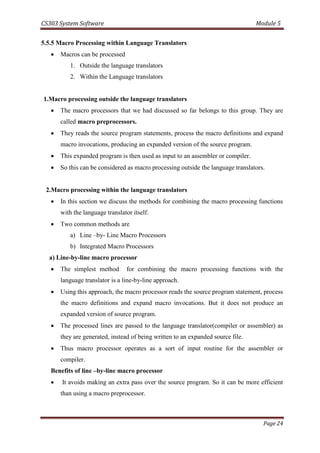 CS303 System Software Module 5
Page 24
5.5.5 Macro Processing within Language Translators
 Macros can be processed
1. Outside the language translators
2. Within the Language translators
1.Macro processing outside the language translators
 The macro processors that we had discussed so far belongs to this group. They are
called macro preprocessors.
 They reads the source program statements, process the macro definitions and expand
macro invocations, producing an expanded version of the source program.
 This expanded program is then used as input to an assembler or compiler.
 So this can be considered as macro processing outside the language translators.
2.Macro processing within the language translators
 In this section we discuss the methods for combining the macro processing functions
with the language translator itself.
 Two common methods are
a) Line –by- Line Macro Processors
b) Integrated Macro Processors
a) Line-by-line macro processor
 The simplest method for combining the macro processing functions with the
language translator is a line-by-line approach.
 Using this approach, the macro processor reads the source program statement, process
the macro definitions and expand macro invocations. But it does not produce an
expanded version of source program.
 The processed lines are passed to the language translator(compiler or assembler) as
they are generated, instead of being written to an expanded source file.
 Thus macro processor operates as a sort of input routine for the assembler or
compiler.
Benefits of line –by-line macro processor
 It avoids making an extra pass over the source program. So it can be more efficient
than using a macro preprocessor.
 