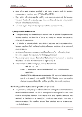 CS303 System Software Module 5
Page 25
 Some of the data structures required by the macro processor and the language
translator can be combined (e.g., OPTAB and NAMTAB)
 Many utility subroutines can be used by both macro processor and the language
translator. This involves scanning input lines, searching tables , converting numeric
values to internal representation etc.
 It is easier to give diagnostic messages related to the source statements.
b) Integrated Macro Processors
 Although a line-by-line macro processor may use some of the same utility routines as
language translator, the functions of macro processing and program translation are
still relatively independent.
 It is possible to have even closer cooperation between the macro processor and the
language translator. Such a scheme is called as language translator with an integrated
macro processor.
 An integrated macro processor can potentially make use of any information about
the source program that is extracted by the language translator.
 The macro processor may use the results of the translator operations such as scanning
of symbols, constants, etc without involved in processing it.
 For example in FORTRAN language, consider the statement:
DO 100 I = 1,20
where DO is a keyword, 100 is statement number, I is a variable name etc.
DO 100 I = 1
since in FORTRAN blanks are not significant, this statement is an assignment
that gives the value 1 to the variable DO100I. Thus the proper interpretation
of characters cannot be decided until the rest of the statement is examined.
Disadvantages of line-by-line and integrated macro processors
 They must be specially designed and written to work with a particular implementation
of an assembler or compiler. The cost of macro processor development is added to the
costs of the language translator, which results in a more expensive software. The
assembler or compiler will be considerably larger and more complex than using a
macro preprocessor. Size may be a problem if the translator is to run on a computer
with limited memory.
 