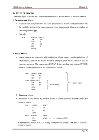 CS303 System Software Module 5
Page 26
5.6 TYPES OF MACRO
Different types of macro are 1. Parameterized Macro 2. Nested Macro 3. Recursive Macro
1. Parameterized Macro
 Macros which uses parameters are called parameterized macro.This type of macro has
the capability to insert the given parameters into its expansion.Macros we studied so
far belongs to this type.
 Example:
SUM MACRO &X,&Y
LDA &X
MOV B
LDA &Y
ADD B
MEND
2. Nested Macros
 Nested macros are macros in which definition of one macro contains definition of
other macros.Consider the macro definition example given below, which is used to
swap two numbers. The macro named SWAP defines another macro named STORE
inside it. These type of macro are called nested macros.
SWAP MACRO &X,&Y
LDA &X
LDX &Y
STORE MACRO &X,&Y
STA &Y
STX &X
MEND
MEND
3. Recursive Macro
 Invocation of one macro by another macro is called recursive macro.Example for
recursive macro:
SUM MACRO &X,&Y
STA &X
ADD &Y
MEND
INPUT MACRO &A,&B
SUM &A,&B .i n v o k i n g the macro SUM
MEND
Here the macro named INPUT is calling another macro named SUM. This is called as
recursive macro.
Inner macro
outer macro
 