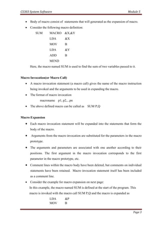 CS303 System Software Module 5
Page 3
 Body of macro consist of statements that will generated as the expansion of macro.
 Consider the following macro definition:
SUM MACRO &X,&Y
LDA &X
MOV B
LDA &Y
ADD B
MEND
Here, the macro named SUM is used to find the sum of two variables passed to it.
Macro Invocation(or Macro Call)
 A macro invocation statement (a macro call) gives the name of the macro instruction
being invoked and the arguments to be used in expanding the macro.
 The format of macro invocation
macroname p1, p2,...pn
 The above defined macro can be called as SUM P,Q
Macro Expansion
 Each macro invocation statement will be expanded into the statements that form the
body of the macro.
 Arguments from the macro invocation are substituted for the parameters in the macro
prototype.
 The arguments and parameters are associated with one another according to their
positions. The first argument in the macro invocation corresponds to the first
parameter in the macro prototype, etc.
 Comment lines within the macro body have been deleted, but comments on individual
statements have been retained. Macro invocation statement itself has been included
as a comment line.
 Consider the example for macro expansion on next page:
In this example, the macro named SUM is defined at the start of the program. This
macro is invoked with the macro call SUM P,Q and the macro is expanded as
LDA &P
MOV B
 