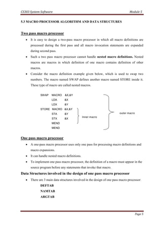 CS303 System Software Module 5
Page 5
5.3 MACRO PROCESSOR ALGORITHM AND DATA STRUCTURES
Two pass macro processor
 It is easy to design a two-pass macro processor in which all macro definitions are
processed during the first pass and all macro invocation statements are expanded
during second pass.
 Such a two pass macro processor cannot handle nested macro definitions. Nested
macros are macros in which definition of one macro contains definition of other
macros.
 Consider the macro definition example given below, which is used to swap two
numbers. The macro named SWAP defines another macro named STORE inside it.
These type of macro are called nested macros.
SWAP MACRO &X,&Y
LDA &X
LDX &Y
STORE MACRO &X,&Y
STA &Y
STX &X
MEND
MEND
One pass macro processor
 A one-pass macro processor uses only one pass for processing macro definitions and
macro expansions.
 It can handle nested macro definitions.
 To implement one pass macro processor, the definition of a macro must appear in the
source program before any statements that invoke that macro.
Data Structures involved in the design of one pass macro processor
 There are 3 main data structures involved in the design of one pass macro processor:
DEFTAB
NAMTAB
ARGTAB
Inner macro
outer macro
 