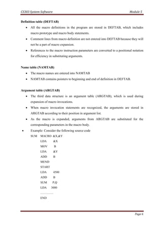 CS303 System Software Module 5
Page 6
Definition table (DEFTAB)
 All the macro definitions in the program are stored in DEFTAB, which includes
macro prototype and macro body statements.
 Comment lines from macro definition are not entered into DEFTAB because they will
not be a part of macro expansion.
 References to the macro instruction parameters are converted to a positional notation
for efficiency in substituting arguments.
Name table (NAMTAB)
 The macro names are entered into NAMTAB
 NAMTAB contains pointers to beginning and end of definition in DEFTAB.
Argument table (ARGTAB)
 The third data structure is an argument table (ARGTAB), which is used during
expansion of macro invocations.
 When macro invocation statements are recognized, the arguments are stored in
ARGTAB according to their position in argument list.
 As the macro is expanded, arguments from ARGTAB are substituted for the
corresponding parameters in the macro body.
 Example: Consider the following source code
SUM MACRO &X,&Y
LDA &X
MOV B
LDA &Y
ADD B
MEND
START
LDA 4500
ADD B
SUM P,Q
LDA 3000
………….
END
 