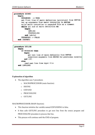 CS303 System Software Module 5
Page 9
Explanation of algorithm
 The algorithm uses 5 procedures
o MACROPROCESSOR (main function)
o DEFINE
o EXPAND
o PROCESSLINE
o GETLINE
MACROPROCESSOR (MAIN function)
 This function initialize the variable named EXPANDING to false.
 It then calls GETLINE procedure to get next line from the source program and
PROCESSLINE procedure to process that line.
 This process will continue until the END of program.
 