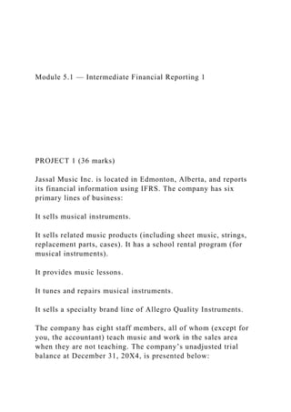 Module 5.1 — Intermediate Financial Reporting 1
PROJECT 1 (36 marks)
Jassal Music Inc. is located in Edmonton, Alberta, and reports
its financial information using IFRS. The company has six
primary lines of business:
It sells musical instruments.
It sells related music products (including sheet music, strings,
replacement parts, cases). It has a school rental program (for
musical instruments).
It provides music lessons.
It tunes and repairs musical instruments.
It sells a specialty brand line of Allegro Quality Instruments.
The company has eight staff members, all of whom (except for
you, the accountant) teach music and work in the sales area
when they are not teaching. The company’s unadjusted trial
balance at December 31, 20X4, is presented below:
 