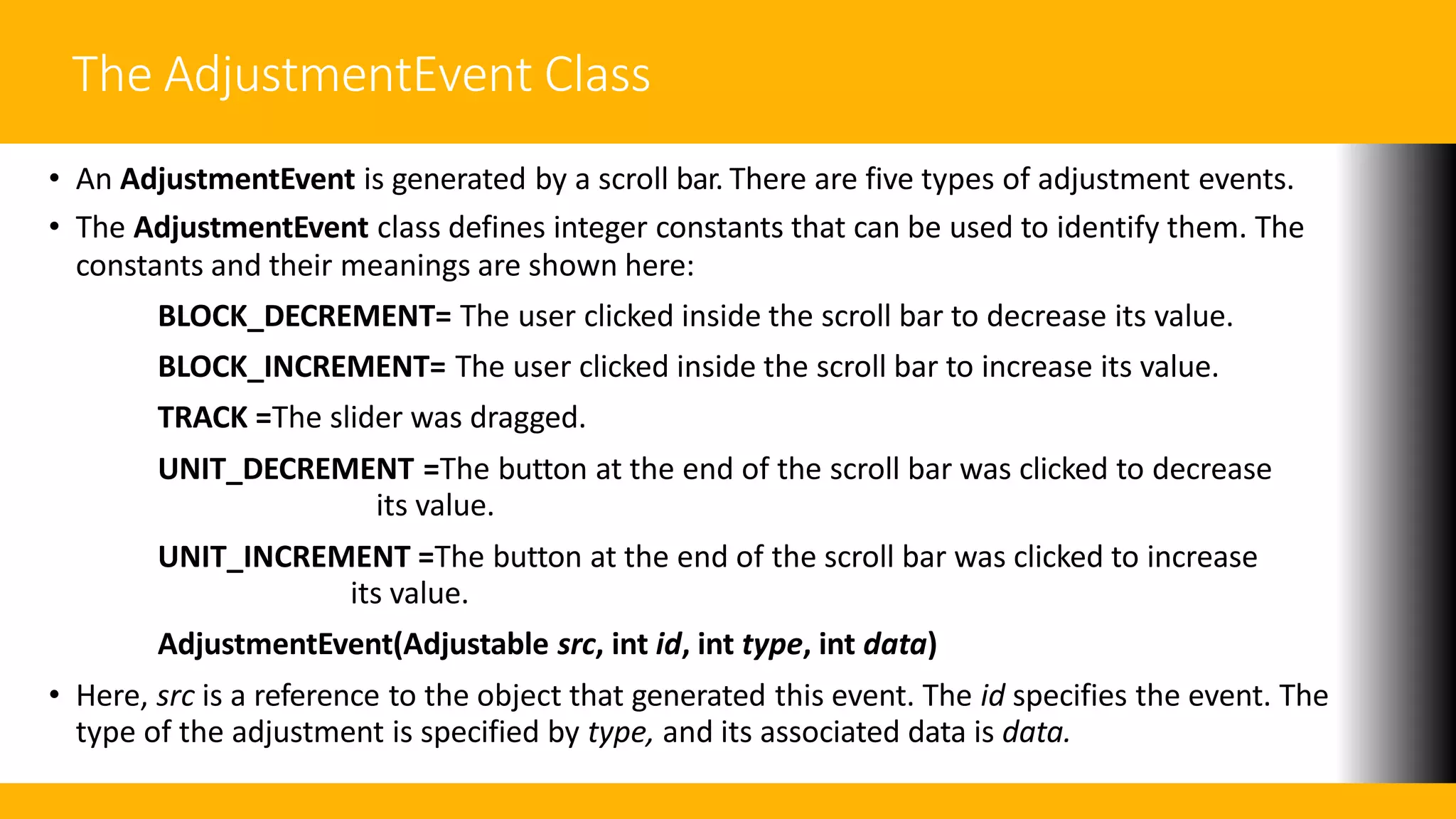 The AdjustmentEvent Class
• An AdjustmentEvent is generated by a scroll bar. There are five types of adjustment events.
• The AdjustmentEvent class defines integer constants that can be used to identify them. The
constants and their meanings are shown here:
BLOCK_DECREMENT= The user clicked inside the scroll bar to decrease its value.
BLOCK_INCREMENT= The user clicked inside the scroll bar to increase its value.
TRACK =The slider was dragged.
UNIT_DECREMENT =The button at the end of the scroll bar was clicked to decrease
its value.
UNIT_INCREMENT =The button at the end of the scroll bar was clicked to increase
its value.
AdjustmentEvent(Adjustable src, int id, int type, int data)
• Here, src is a reference to the object that generated this event. The id specifies the event. The
type of the adjustment is specified by type, and its associated data is data.
 
