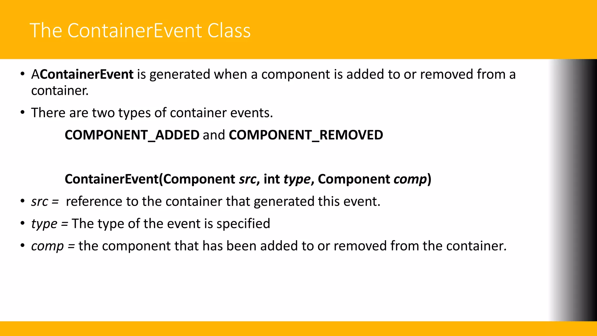 The ContainerEvent Class
• AContainerEvent is generated when a component is added to or removed from a
container.
• There are two types of container events.
COMPONENT_ADDED and COMPONENT_REMOVED
ContainerEvent(Component src, int type, Component comp)
• src = reference to the container that generated this event.
• type = The type of the event is specified
• comp = the component that has been added to or removed from the container.
 