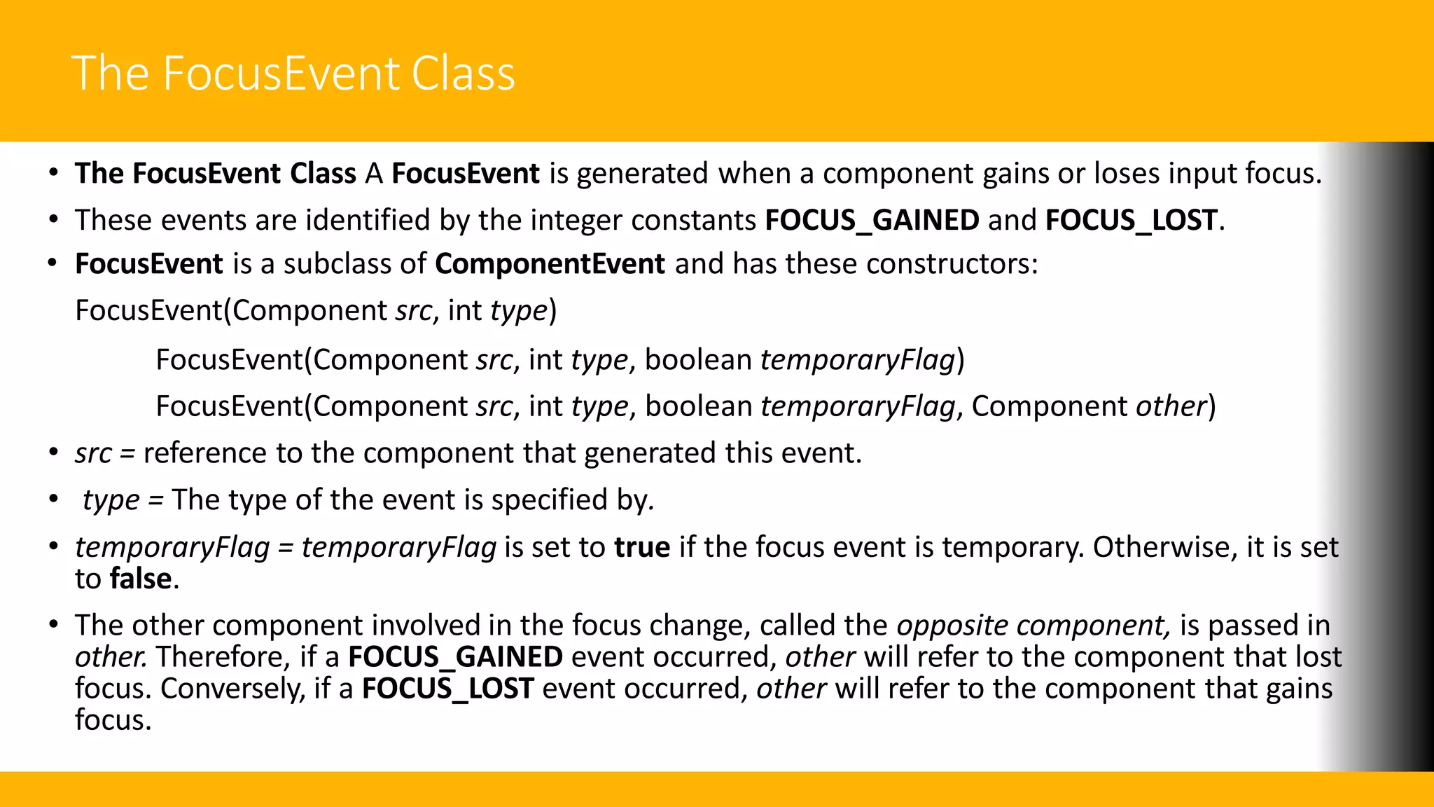 The FocusEvent Class
• The FocusEvent Class A FocusEvent is generated when a component gains or loses input focus.
• These events are identified by the integer constants FOCUS_GAINED and FOCUS_LOST.
• FocusEvent is a subclass of ComponentEvent and has these constructors:
FocusEvent(Component src, int type)
FocusEvent(Component src, int type, boolean temporaryFlag)
FocusEvent(Component src, int type, boolean temporaryFlag, Component other)
• src = reference to the component that generated this event.
• type = The type of the event is specified by.
• temporaryFlag = temporaryFlag is set to true if the focus event is temporary. Otherwise, it is set
to false.
• The other component involved in the focus change, called the opposite component, is passed in
other. Therefore, if a FOCUS_GAINED event occurred, other will refer to the component that lost
focus. Conversely, if a FOCUS_LOST event occurred, other will refer to the component that gains
focus.
 