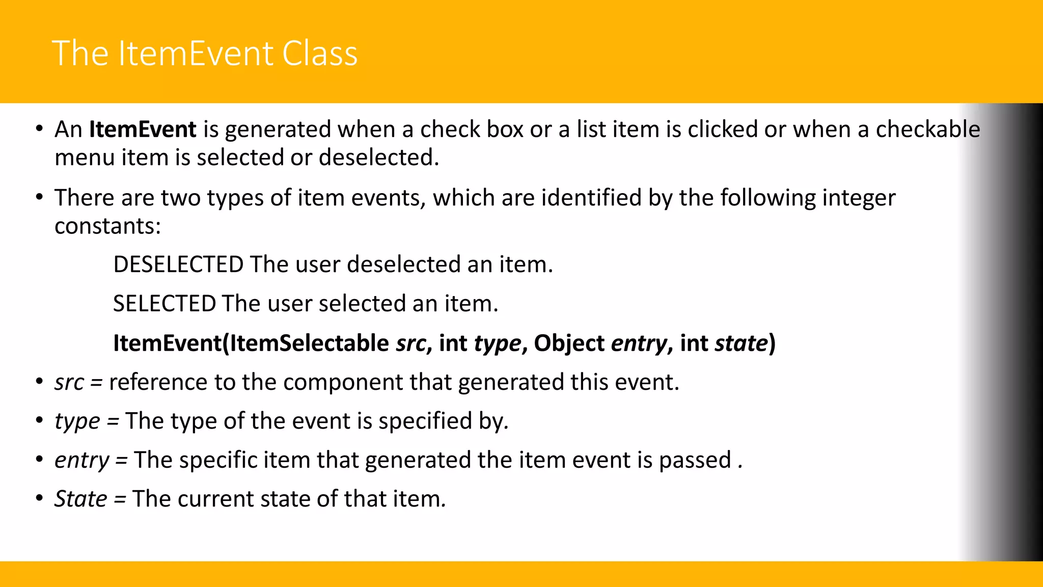 The ItemEvent Class
• An ItemEvent is generated when a check box or a list item is clicked or when a checkable
menu item is selected or deselected.
• There are two types of item events, which are identified by the following integer
constants:
DESELECTED The user deselected an item.
SELECTED The user selected an item.
ItemEvent(ItemSelectable src, int type, Object entry, int state)
• src = reference to the component that generated this event.
• type = The type of the event is specified by.
• entry = The specific item that generated the item event is passed .
• State = The current state of that item.
 
