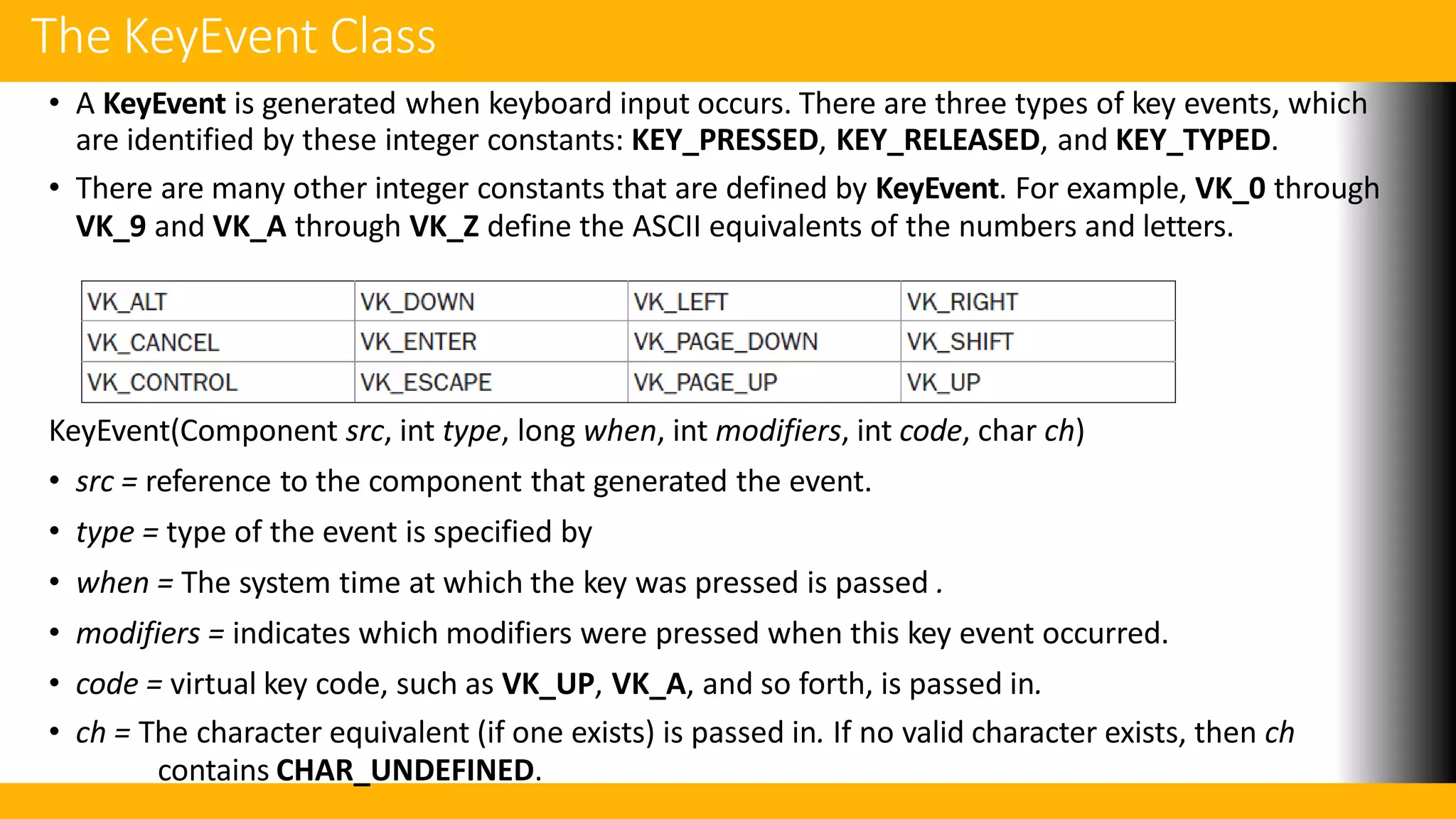 The KeyEvent Class
• A KeyEvent is generated when keyboard input occurs. There are three types of key events, which
are identified by these integer constants: KEY_PRESSED, KEY_RELEASED, and KEY_TYPED.
• There are many other integer constants that are defined by KeyEvent. For example, VK_0 through
VK_9 and VK_A through VK_Z define the ASCII equivalents of the numbers and letters.
KeyEvent(Component src, int type, long when, int modifiers, int code, char ch)
• src = reference to the component that generated the event.
• type = type of the event is specified by
• when = The system time at which the key was pressed is passed .
• modifiers = indicates which modifiers were pressed when this key event occurred.
• code = virtual key code, such as VK_UP, VK_A, and so forth, is passed in.
• ch = The character equivalent (if one exists) is passed in. If no valid character exists, then ch
contains CHAR_UNDEFINED.
 