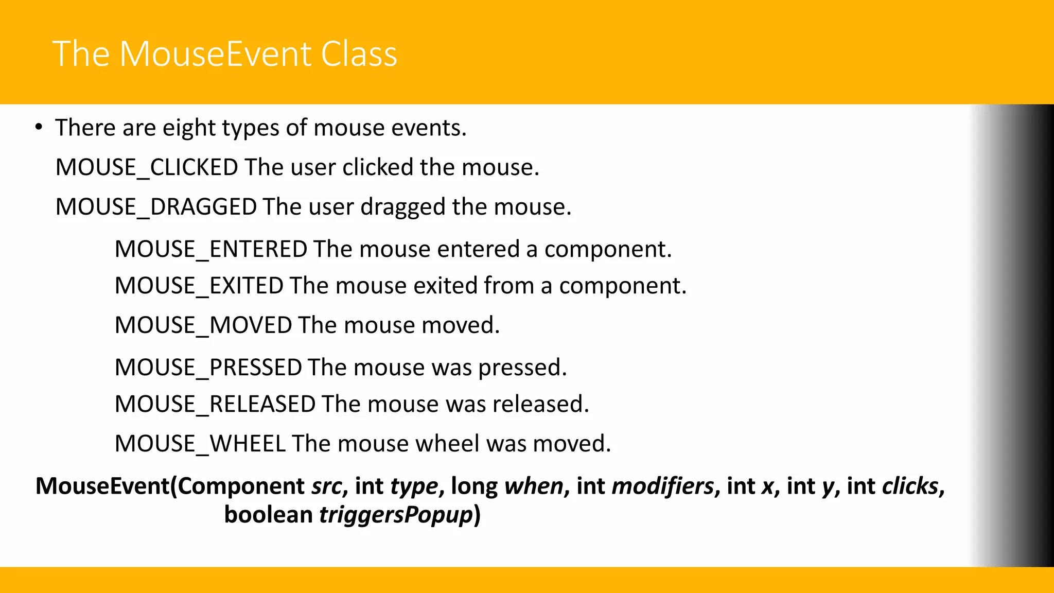 The MouseEvent Class
• There are eight types of mouse events.
MOUSE_CLICKED The user clicked the mouse.
MOUSE_DRAGGED The user dragged the mouse.
MOUSE_ENTERED The mouse entered a component.
MOUSE_EXITED The mouse exited from a component.
MOUSE_MOVED The mouse moved.
MOUSE_PRESSED The mouse was pressed.
MOUSE_RELEASED The mouse was released.
MOUSE_WHEEL The mouse wheel was moved.
MouseEvent(Component src, int type, long when, int modifiers, int x, int y, int clicks,
boolean triggersPopup)
 