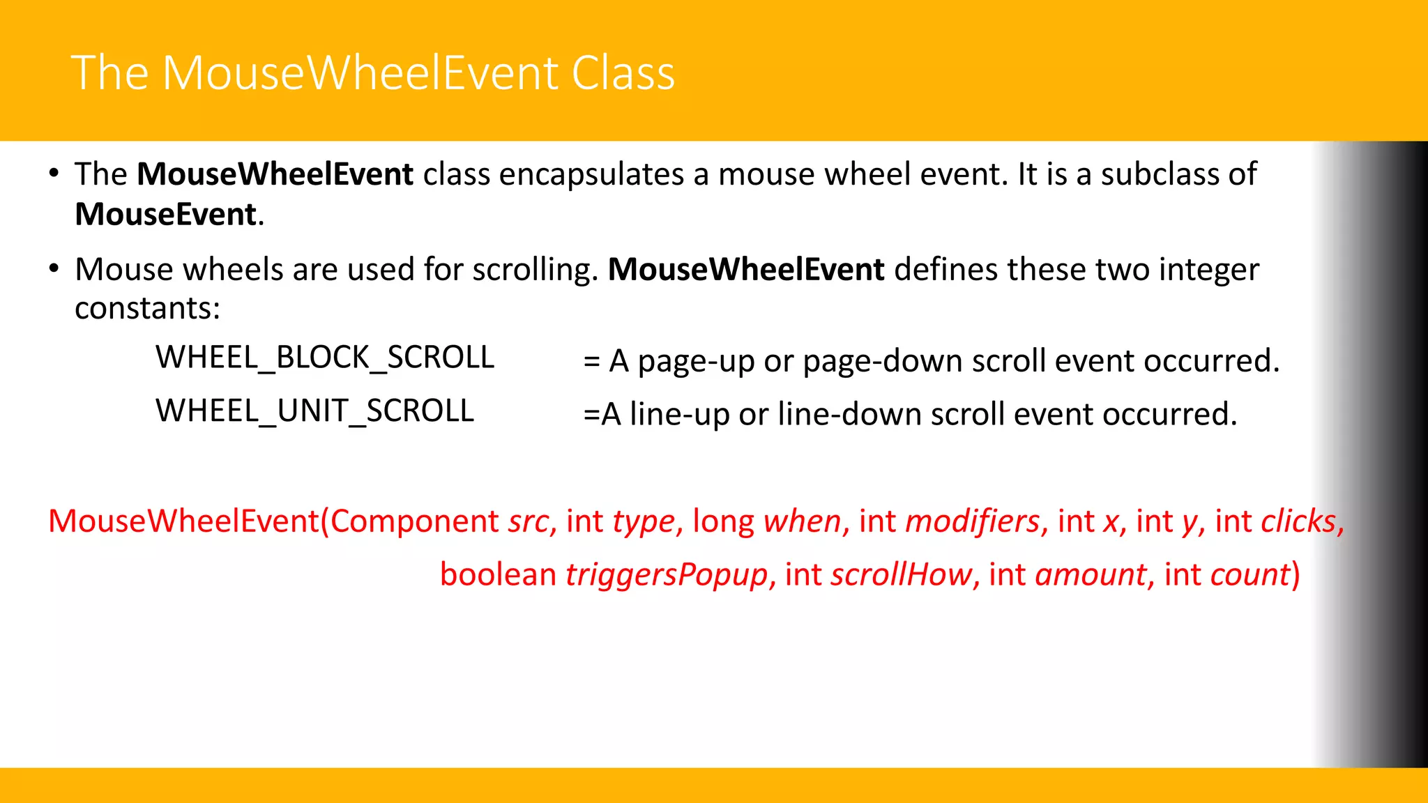 The MouseWheelEvent Class
• The MouseWheelEvent class encapsulates a mouse wheel event. It is a subclass of
MouseEvent.
• Mouse wheels are used for scrolling. MouseWheelEvent defines these two integer
constants:
WHEEL_BLOCK_SCROLL
WHEEL_UNIT_SCROLL
= A page-up or page-down scroll event occurred.
=A line-up or line-down scroll event occurred.
MouseWheelEvent(Component src, int type, long when, int modifiers, int x, int y, int clicks,
boolean triggersPopup, int scrollHow, int amount, int count)
 