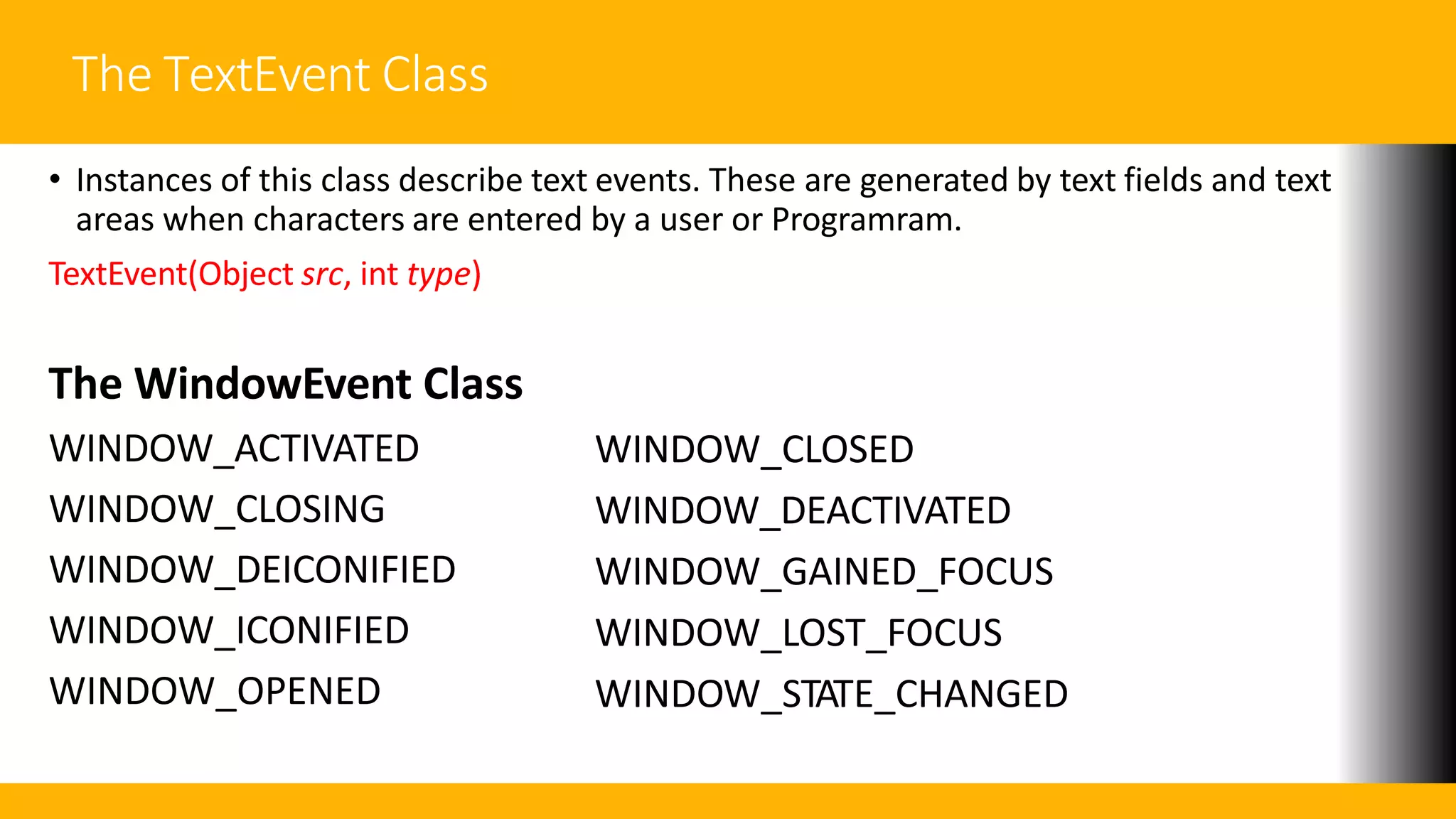 The TextEvent Class
• Instances of this class describe text events. These are generated by text fields and text
areas when characters are entered by a user or Programram.
TextEvent(Object src, int type)
The WindowEvent Class
WINDOW_ACTIVATED
WINDOW_CLOSING
WINDOW_DEICONIFIED
WINDOW_ICONIFIED
WINDOW_OPENED
WINDOW_CLOSED
WINDOW_DEACTIVATED
WINDOW_GAINED_FOCUS
WINDOW_LOST_FOCUS
WINDOW_STATE_CHANGED
 