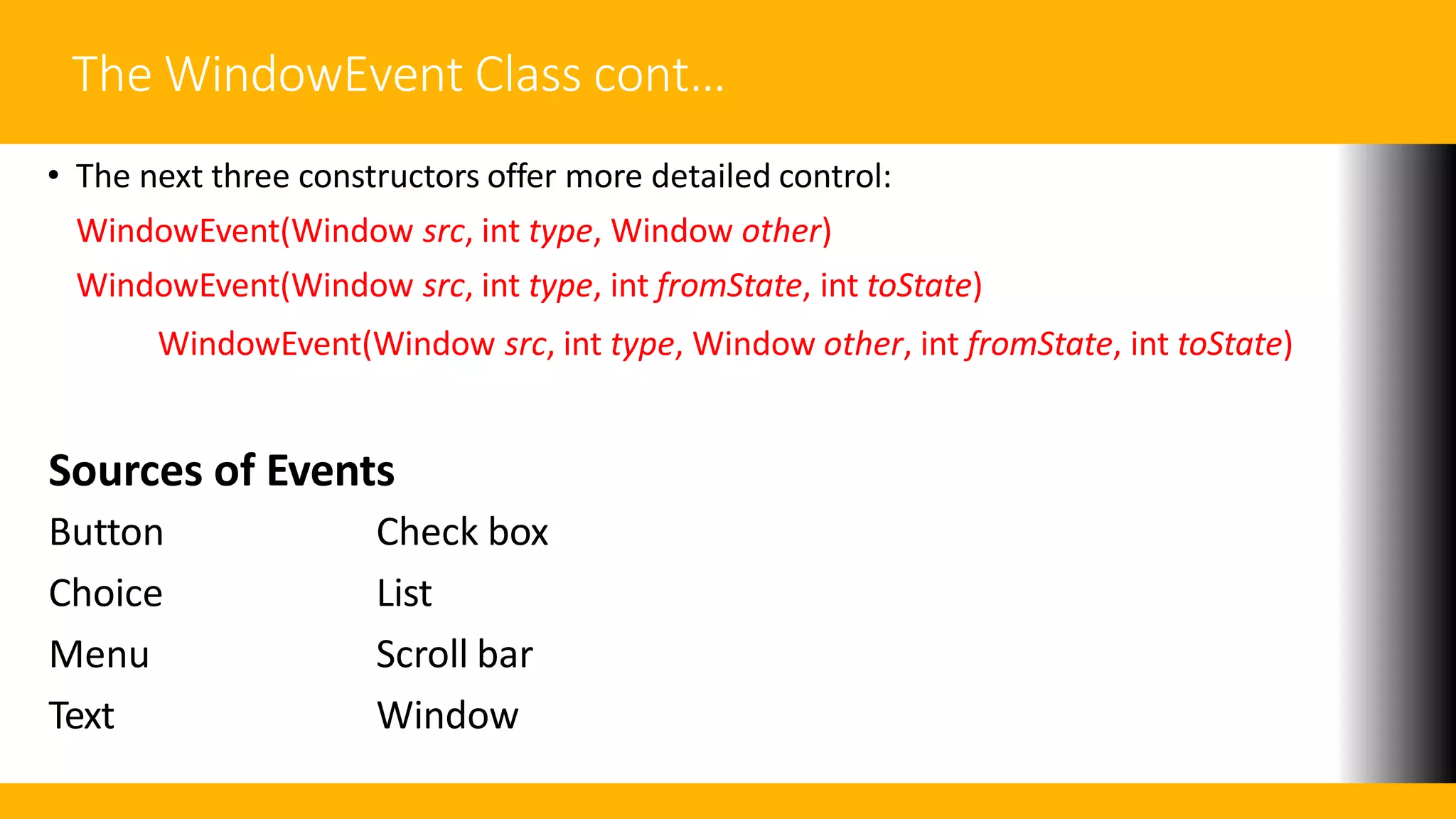 The WindowEvent Class cont…
• The next three constructors offer more detailed control:
WindowEvent(Window src, int type, Window other)
WindowEvent(Window src, int type, int fromState, int toState)
WindowEvent(Window src, int type, Window other, int fromState, int toState)
Sources of Events
Button
Choice
Menu
Text
Check box
List
Scroll bar
Window
 