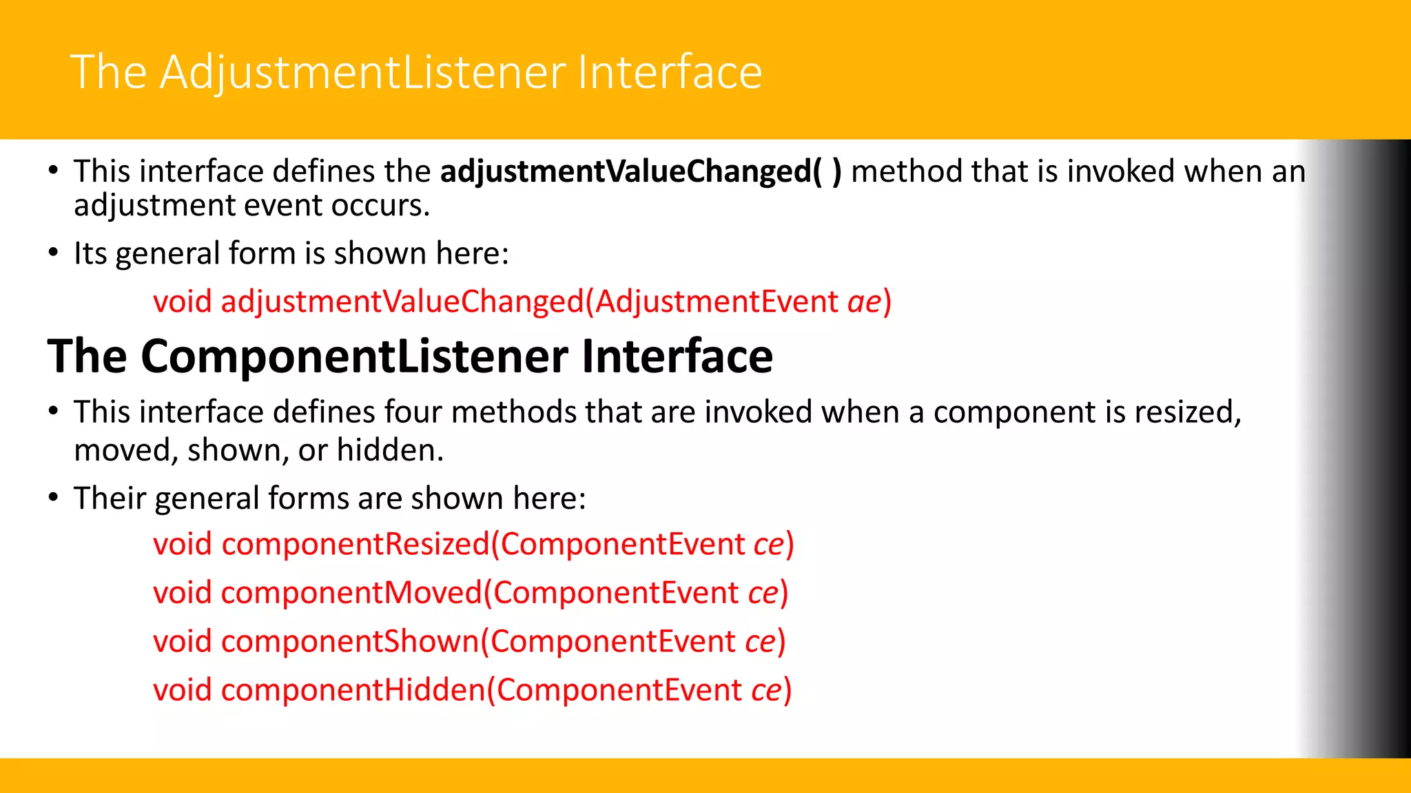 The AdjustmentListener Interface
• This interface defines the adjustmentValueChanged( ) method that is invoked when an
adjustment event occurs.
• Its general form is shown here:
void adjustmentValueChanged(AdjustmentEvent ae)
The ComponentListener Interface
• This interface defines four methods that are invoked when a component is resized,
moved, shown, or hidden.
• Their general forms are shown here:
void componentResized(ComponentEvent ce)
void componentMoved(ComponentEvent ce)
void componentShown(ComponentEvent ce)
void componentHidden(ComponentEvent ce)
 