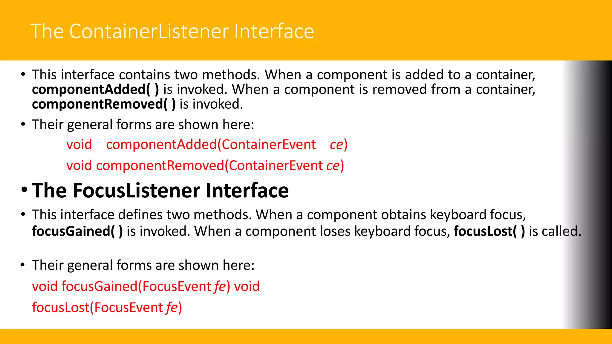 The ContainerListener Interface
• This interface contains two methods. When a component is added to a container,
componentAdded( ) is invoked. When a component is removed from a container,
componentRemoved( ) is invoked.
• Their general forms are shown here:
void componentAdded(ContainerEvent ce)
void componentRemoved(ContainerEvent ce)
• The FocusListener Interface
• This interface defines two methods. When a component obtains keyboard focus,
focusGained( ) is invoked. When a component loses keyboard focus, focusLost( ) is called.
• Their general forms are shown here:
void focusGained(FocusEvent fe) void
focusLost(FocusEvent fe)
 