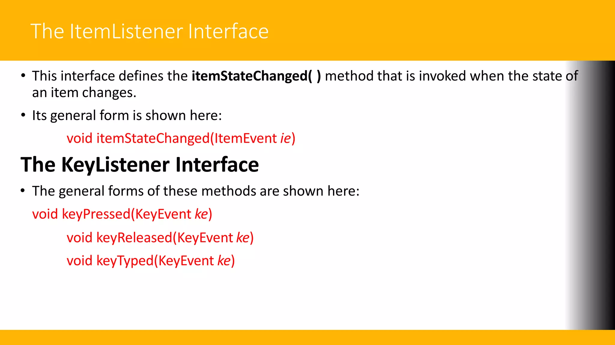 The ItemListener Interface
• This interface defines the itemStateChanged( ) method that is invoked when the state of
an item changes.
• Its general form is shown here:
void itemStateChanged(ItemEvent ie)
The KeyListener Interface
• The general forms of these methods are shown here:
void keyPressed(KeyEvent ke)
void keyReleased(KeyEvent ke)
void keyTyped(KeyEvent ke)
 