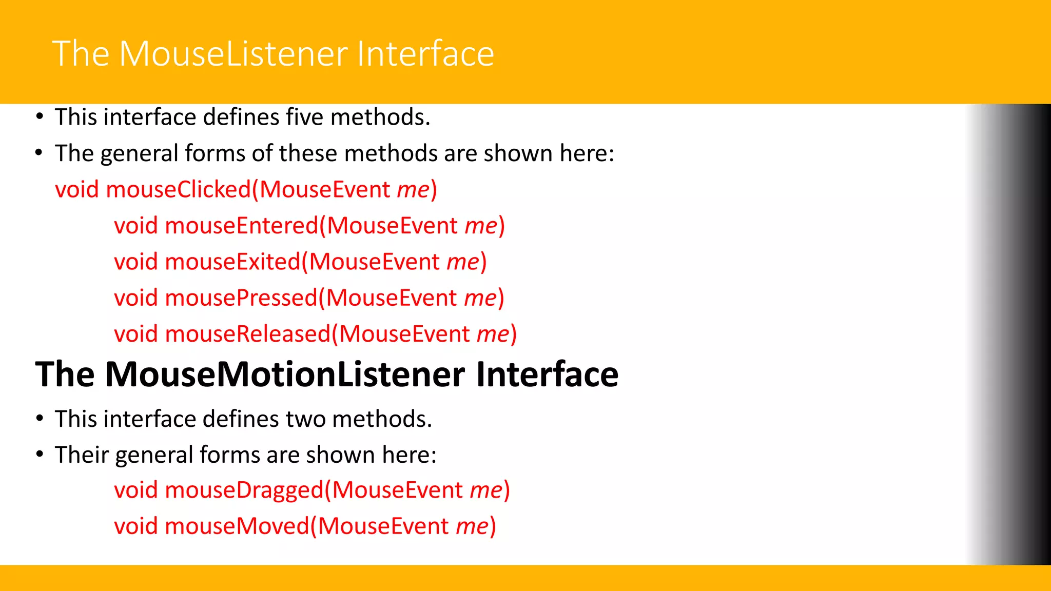 The MouseListener Interface
• This interface defines five methods.
• The general forms of these methods are shown here:
void mouseClicked(MouseEvent me)
void mouseEntered(MouseEvent me)
void mouseExited(MouseEvent me)
void mousePressed(MouseEvent me)
void mouseReleased(MouseEvent me)
The MouseMotionListener Interface
• This interface defines two methods.
• Their general forms are shown here:
void mouseDragged(MouseEvent me)
void mouseMoved(MouseEvent me)
 