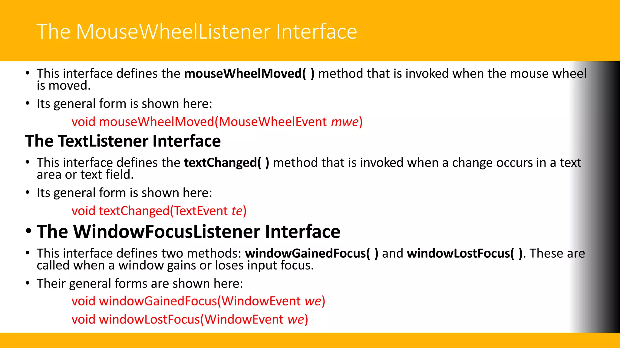 The MouseWheelListener Interface
• This interface defines the mouseWheelMoved( ) method that is invoked when the mouse wheel
is moved.
• Its general form is shown here:
void mouseWheelMoved(MouseWheelEvent mwe)
The TextListener Interface
• This interface defines the textChanged( ) method that is invoked when a change occurs in a text
area or text field.
• Its general form is shown here:
void textChanged(TextEvent te)
• The WindowFocusListener Interface
• This interface defines two methods: windowGainedFocus( ) and windowLostFocus( ). These are
called when a window gains or loses input focus.
• Their general forms are shown here:
void windowGainedFocus(WindowEvent we)
void windowLostFocus(WindowEvent we)
 