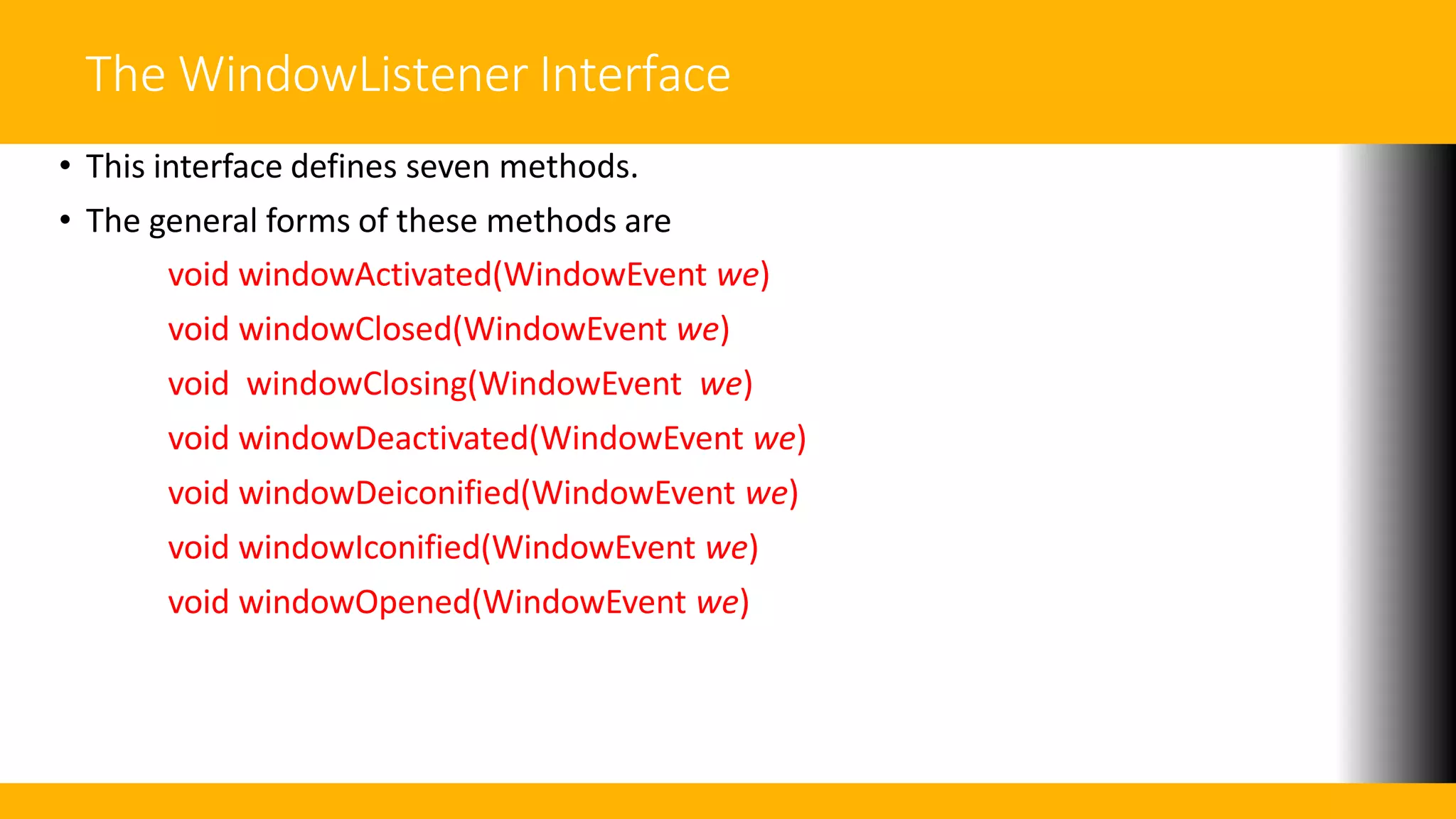 The WindowListener Interface
• This interface defines seven methods.
• The general forms of these methods are
void windowActivated(WindowEvent we)
void windowClosed(WindowEvent we)
void windowClosing(WindowEvent we)
void windowDeactivated(WindowEvent we)
void windowDeiconified(WindowEvent we)
void windowIconified(WindowEvent we)
void windowOpened(WindowEvent we)
 