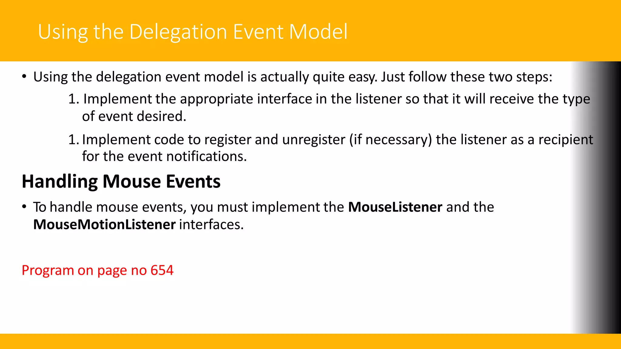 Using the Delegation Event Model
• Using the delegation event model is actually quite easy. Just follow these two steps:
1. Implement the appropriate interface in the listener so that it will receive the type
of event desired.
1.Implement code to register and unregister (if necessary) the listener as a recipient
for the event notifications.
Handling Mouse Events
• To handle mouse events, you must implement the MouseListener and the
MouseMotionListener interfaces.
Program on page no 654
 