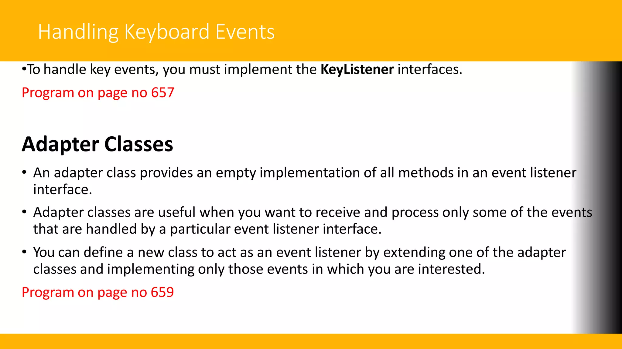 Handling Keyboard Events
•To handle key events, you must implement the KeyListener interfaces.
Program on page no 657
Adapter Classes
• An adapter class provides an empty implementation of all methods in an event listener
interface.
• Adapter classes are useful when you want to receive and process only some of the events
that are handled by a particular event listener interface.
• You can define a new class to act as an event listener by extending one of the adapter
classes and implementing only those events in which you are interested.
Program on page no 659
 