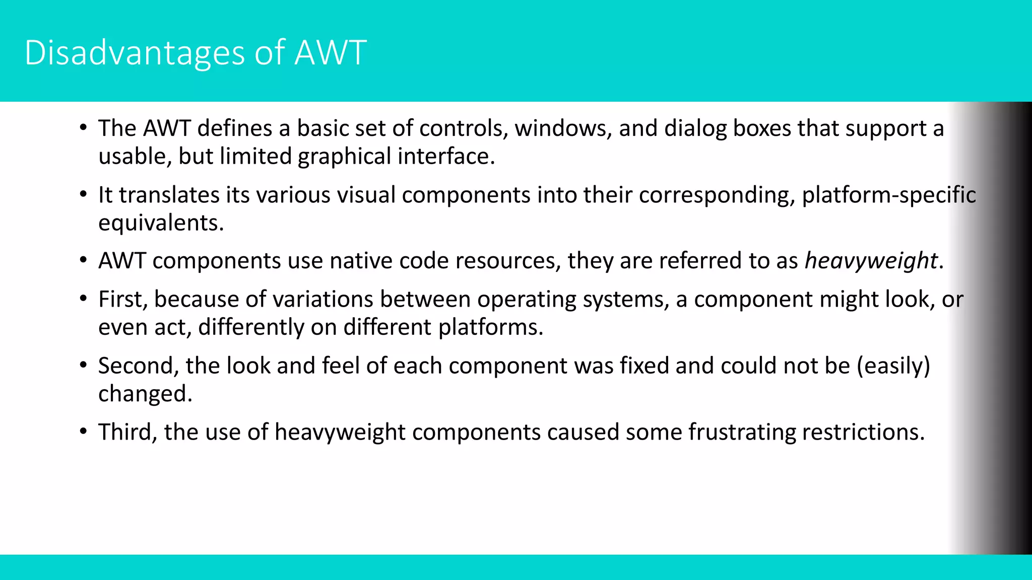 • The AWT defines a basic set of controls, windows, and dialog boxes that support a
usable, but limited graphical interface.
• It translates its various visual components into their corresponding, platform-specific
equivalents.
• AWT components use native code resources, they are referred to as heavyweight.
• First, because of variations between operating systems, a component might look, or
even act, differently on different platforms.
• Second, the look and feel of each component was fixed and could not be (easily)
changed.
• Third, the use of heavyweight components caused some frustrating restrictions.
Disadvantages of AWT
 