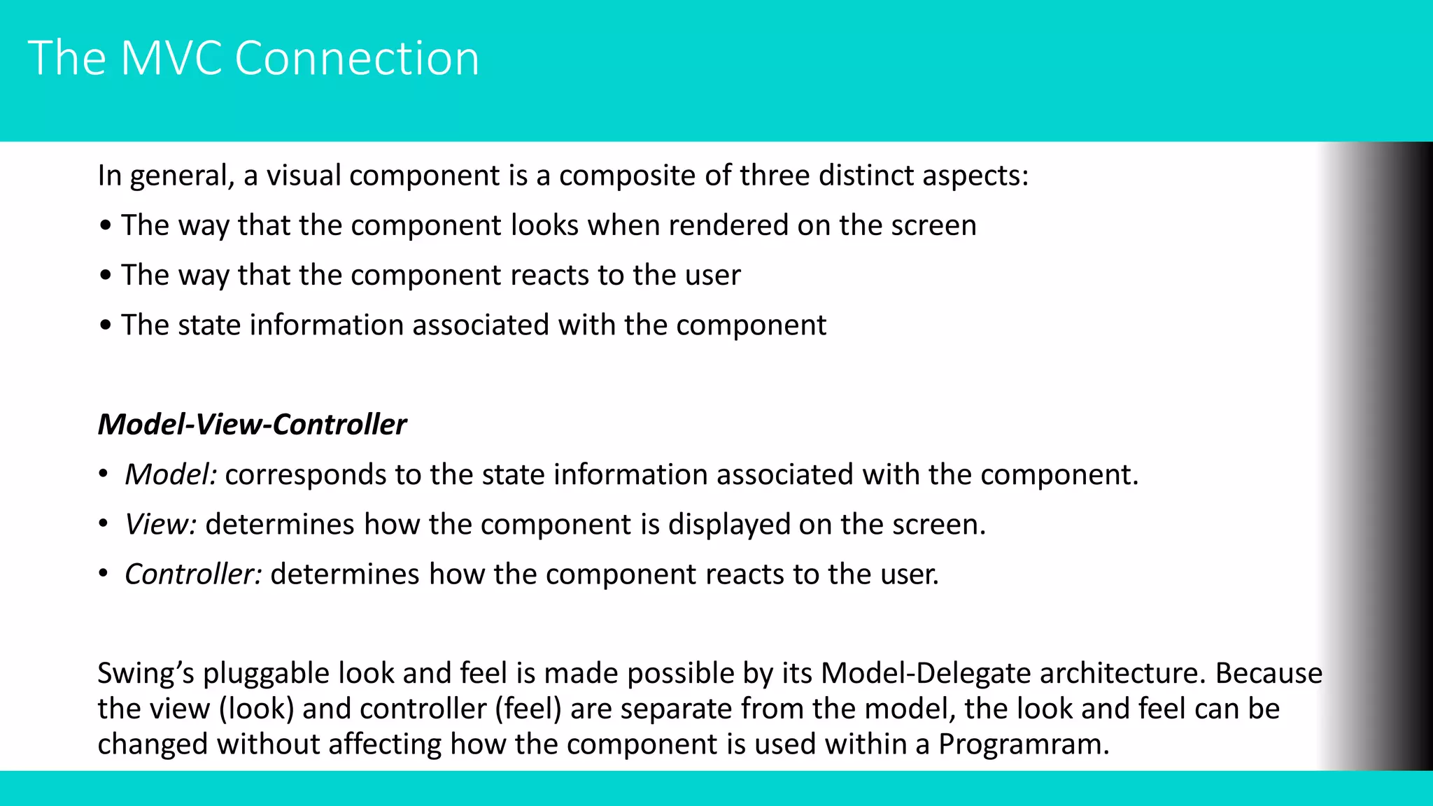 The MVC Connection
In general, a visual component is a composite of three distinct aspects:
• The way that the component looks when rendered on the screen
• The way that the component reacts to the user
• The state information associated with the component
Model-View-Controller
• Model: corresponds to the state information associated with the component.
• View: determines how the component is displayed on the screen.
• Controller: determines how the component reacts to the user.
Swing’s pluggable look and feel is made possible by its Model-Delegate architecture. Because
the view (look) and controller (feel) are separate from the model, the look and feel can be
changed without affecting how the component is used within a Programram.
 