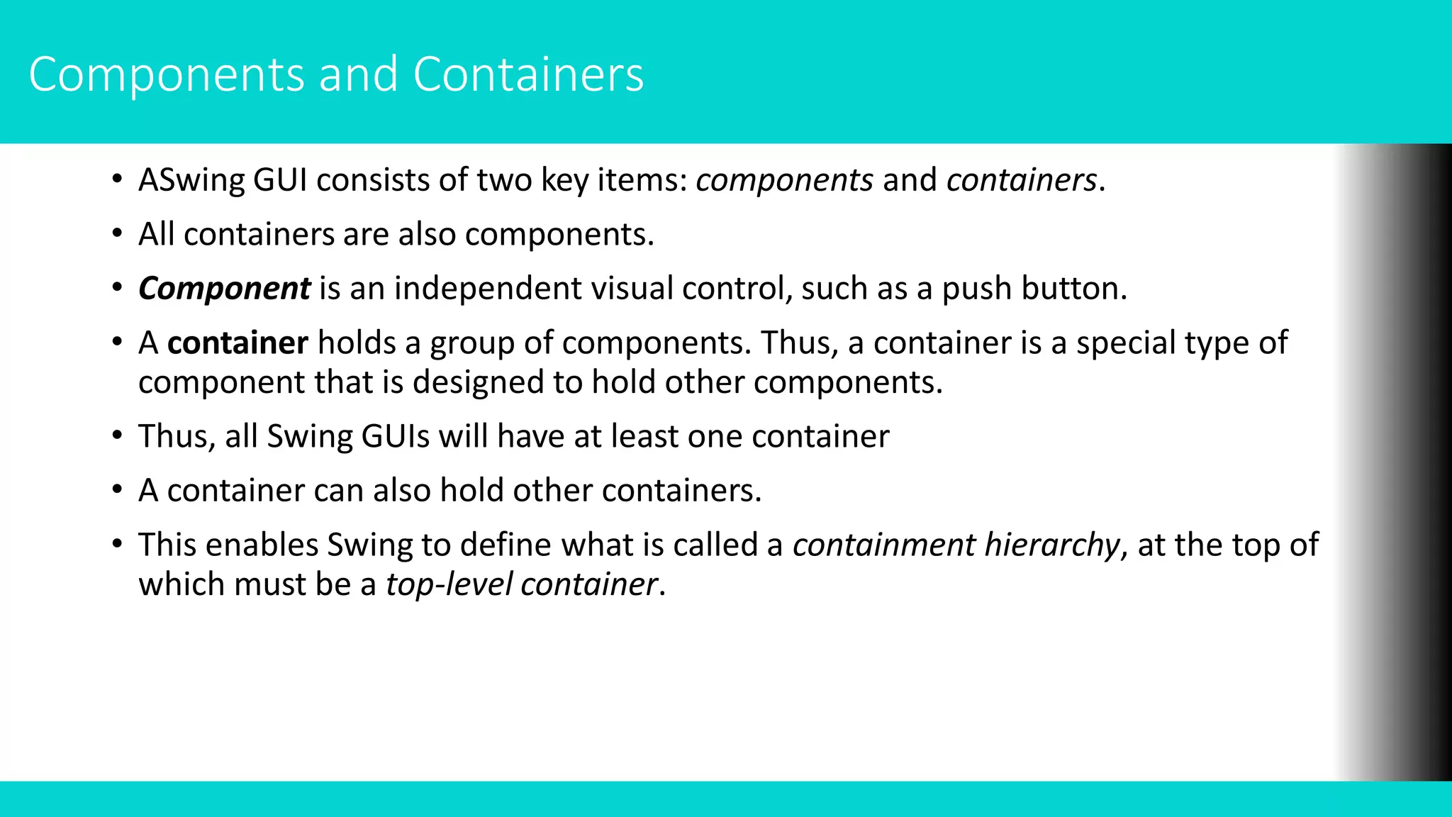 Components and Containers
• ASwing GUI consists of two key items: components and containers.
• All containers are also components.
• Component is an independent visual control, such as a push button.
• A container holds a group of components. Thus, a container is a special type of
component that is designed to hold other components.
• Thus, all Swing GUIs will have at least one container
• A container can also hold other containers.
• This enables Swing to define what is called a containment hierarchy, at the top of
which must be a top-level container.
 