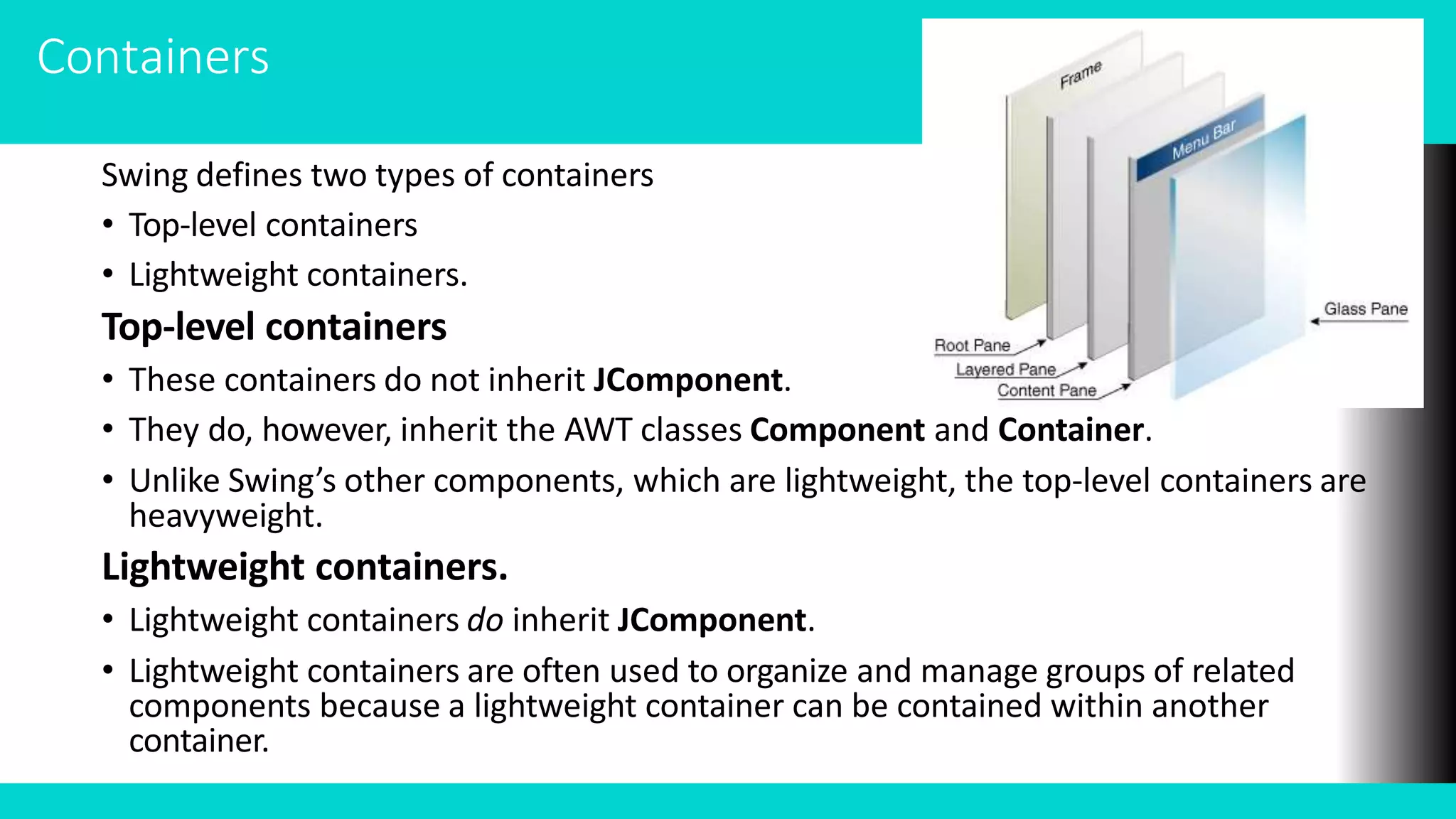 Containers
Swing defines two types of containers
• Top-level containers
• Lightweight containers.
Top-level containers
• These containers do not inherit JComponent.
• They do, however, inherit the AWT classes Component and Container.
• Unlike Swing’s other components, which are lightweight, the top-level containers are
heavyweight.
Lightweight containers.
• Lightweight containers do inherit JComponent.
• Lightweight containers are often used to organize and manage groups of related
components because a lightweight container can be contained within another
container.
 