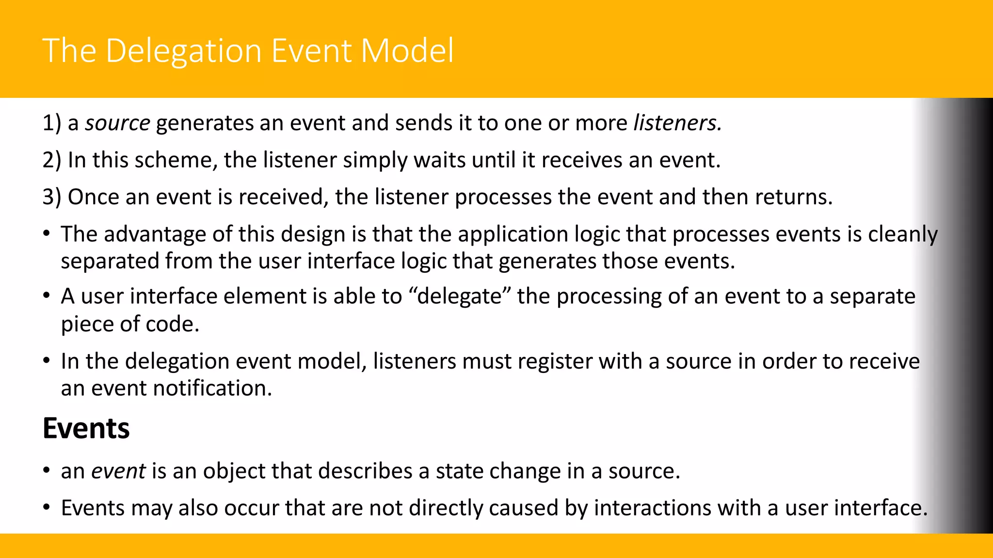 The Delegation Event Model
1) a source generates an event and sends it to one or more listeners.
2) In this scheme, the listener simply waits until it receives an event.
3) Once an event is received, the listener processes the event and then returns.
• The advantage of this design is that the application logic that processes events is cleanly
separated from the user interface logic that generates those events.
• A user interface element is able to “delegate” the processing of an event to a separate
piece of code.
• In the delegation event model, listeners must register with a source in order to receive
an event notification.
Events
• an event is an object that describes a state change in a source.
• Events may also occur that are not directly caused by interactions with a user interface.
 