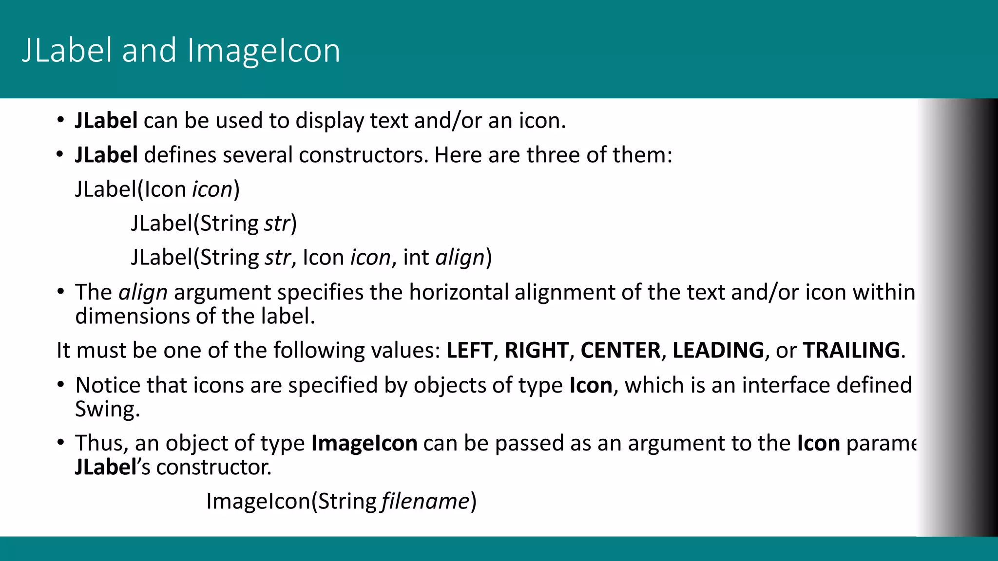 JLabel and ImageIcon
• JLabel can be used to display text and/or an icon.
• JLabel defines several constructors. Here are three of them:
JLabel(Icon icon)
JLabel(String str)
JLabel(String str, Icon icon, int align)
• The align argument specifies the horizontal alignment of the text and/or icon within the
dimensions of the label.
It must be one of the following values: LEFT, RIGHT, CENTER, LEADING, or TRAILING.
• Notice that icons are specified by objects of type Icon, which is an interface defined by
Swing.
• Thus, an object of type ImageIcon can be passed as an argument to the Icon parameter of
JLabel’s constructor.
ImageIcon(String filename)
 