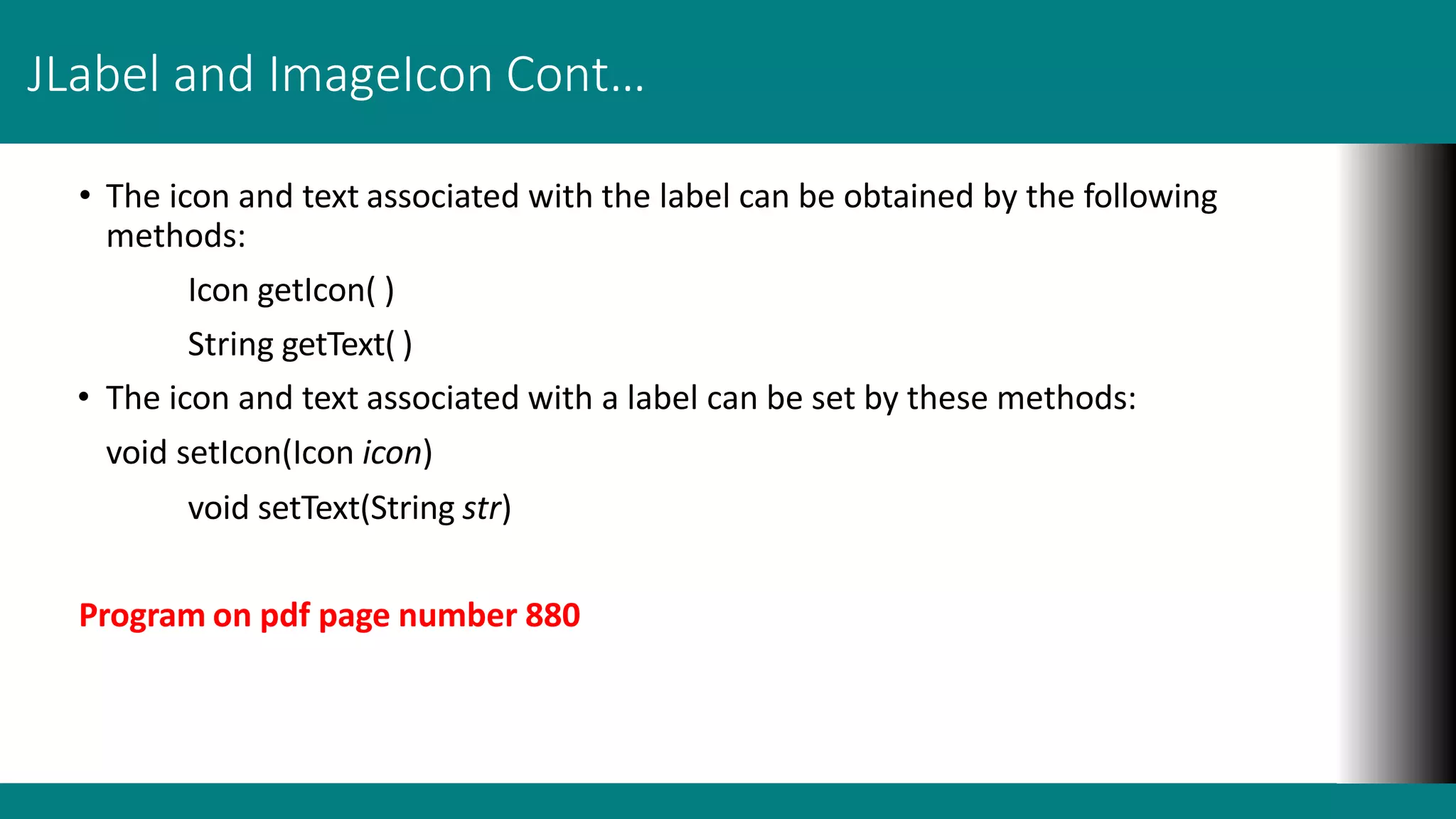 JLabel and ImageIcon Cont…
• The icon and text associated with the label can be obtained by the following
methods:
Icon getIcon( )
String getText( )
• The icon and text associated with a label can be set by these methods:
void setIcon(Icon icon)
void setText(String str)
Program on pdf page number 880
 