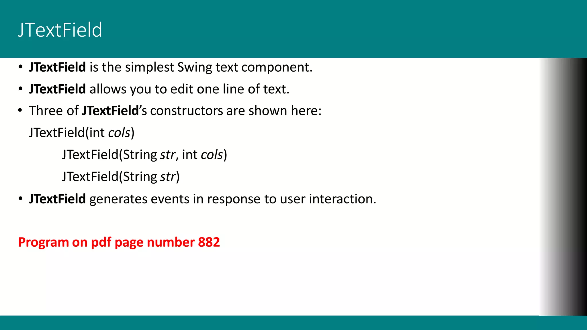 JTextField
• JTextField is the simplest Swing text component.
• JTextField allows you to edit one line of text.
• Three of JTextField’s constructors are shown here:
JTextField(int cols)
JTextField(String str, int cols)
JTextField(String str)
• JTextField generates events in response to user interaction.
Program on pdf page number 882
 