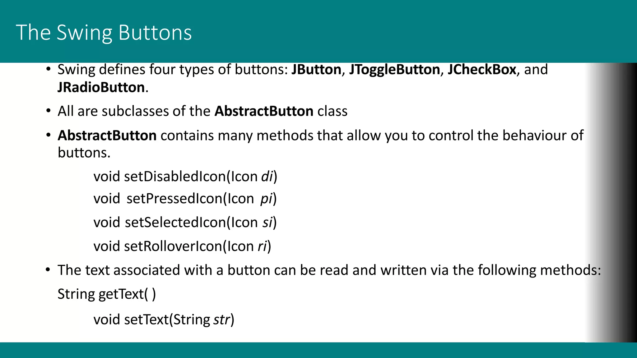 The Swing Buttons
• Swing defines four types of buttons: JButton, JToggleButton, JCheckBox, and
JRadioButton.
• All are subclasses of the AbstractButton class
• AbstractButton contains many methods that allow you to control the behaviour of
buttons.
void setDisabledIcon(Icon di)
void setPressedIcon(Icon pi)
void setSelectedIcon(Icon si)
void setRolloverIcon(Icon ri)
• The text associated with a button can be read and written via the following methods:
String getText( )
void setText(String str)
 