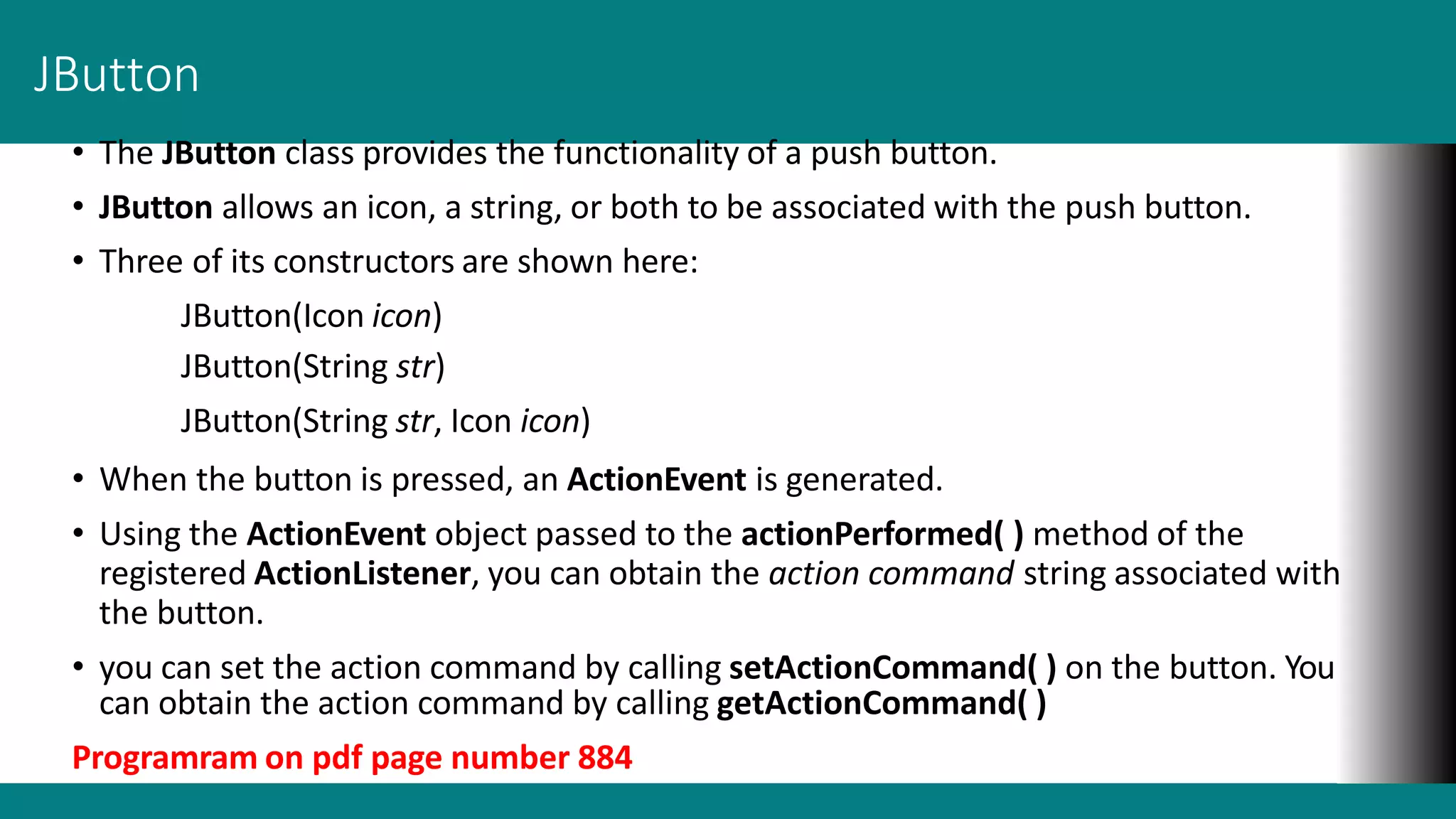 JButton
• The JButton class provides the functionality of a push button.
• JButton allows an icon, a string, or both to be associated with the push button.
• Three of its constructors are shown here:
JButton(Icon icon)
JButton(String str)
JButton(String str, Icon icon)
• When the button is pressed, an ActionEvent is generated.
• Using the ActionEvent object passed to the actionPerformed( ) method of the
registered ActionListener, you can obtain the action command string associated with
the button.
• you can set the action command by calling setActionCommand( ) on the button. You
can obtain the action command by calling getActionCommand( )
Programram on pdf page number 884
 