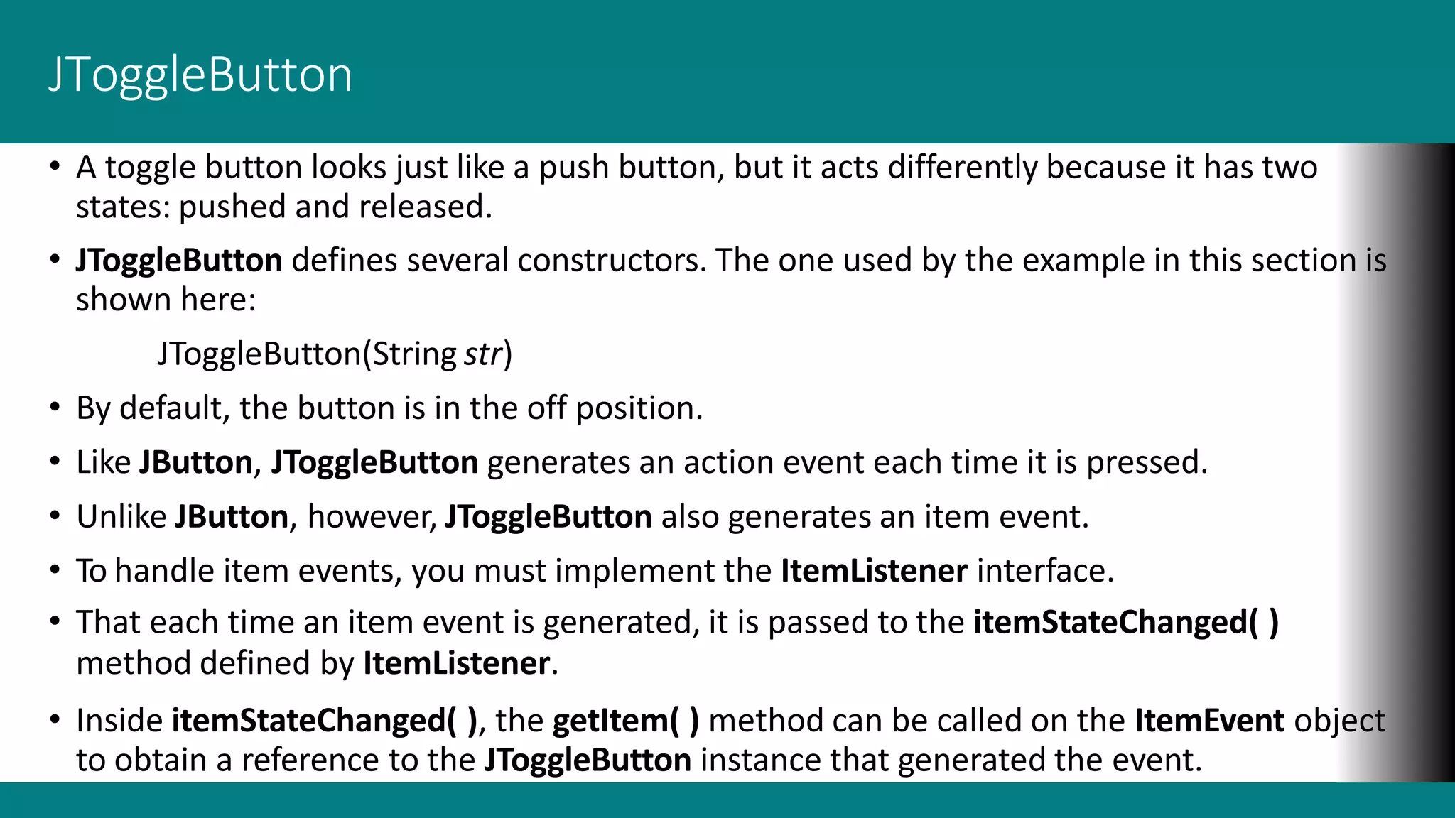 JToggleButton
• A toggle button looks just like a push button, but it acts differently because it has two
states: pushed and released.
• JToggleButton defines several constructors. The one used by the example in this section is
shown here:
JToggleButton(String str)
• By default, the button is in the off position.
• Like JButton, JToggleButton generates an action event each time it is pressed.
• Unlike JButton, however, JToggleButton also generates an item event.
• To handle item events, you must implement the ItemListener interface.
• That each time an item event is generated, it is passed to the itemStateChanged( )
method defined by ItemListener.
• Inside itemStateChanged( ), the getItem( ) method can be called on the ItemEvent object
to obtain a reference to the JToggleButton instance that generated the event.
 