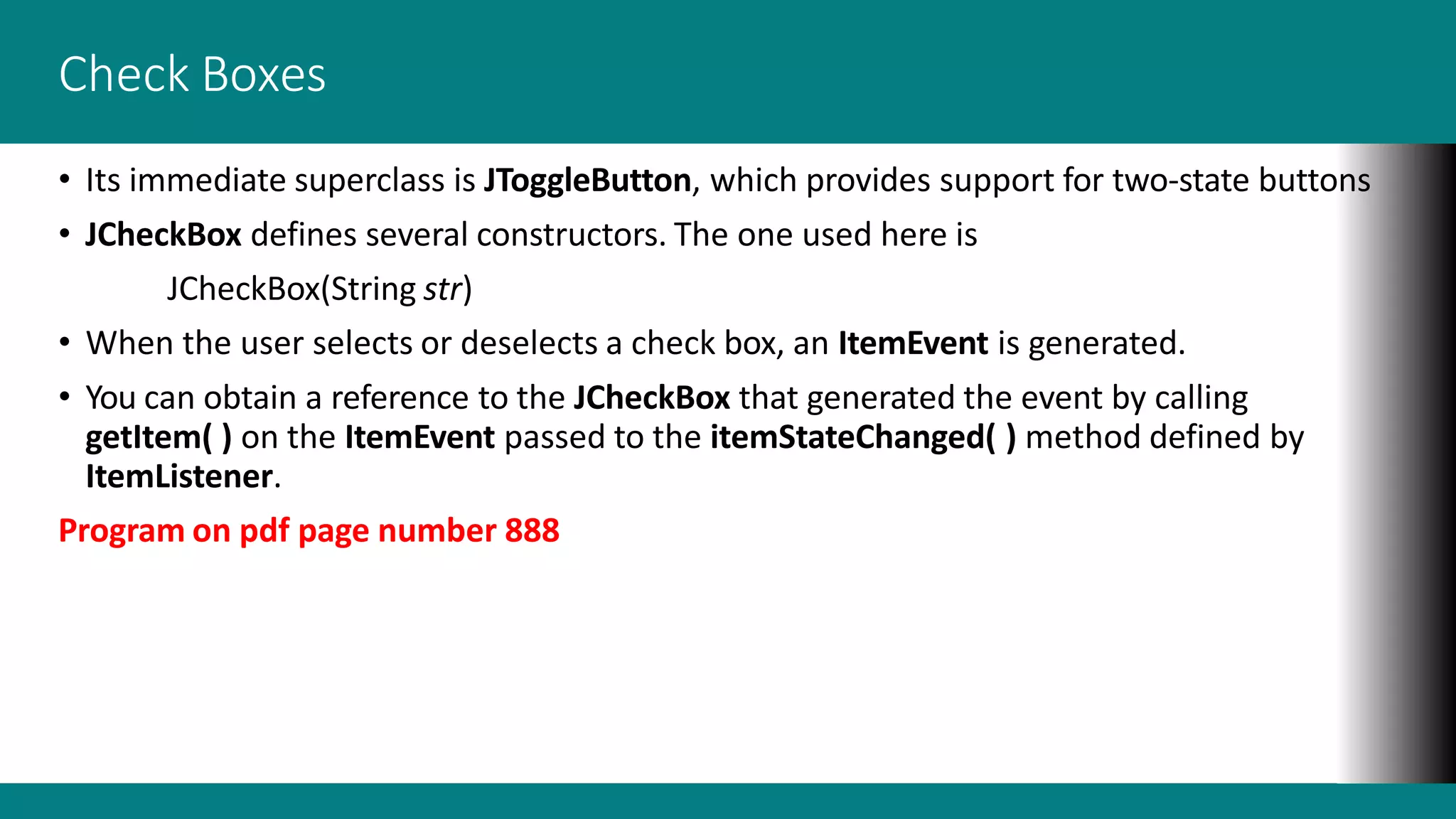 Check Boxes
• Its immediate superclass is JToggleButton, which provides support for two-state buttons
• JCheckBox defines several constructors. The one used here is
JCheckBox(String str)
• When the user selects or deselects a check box, an ItemEvent is generated.
• You can obtain a reference to the JCheckBox that generated the event by calling
getItem( ) on the ItemEvent passed to the itemStateChanged( ) method defined by
ItemListener.
Program on pdf page number 888
 